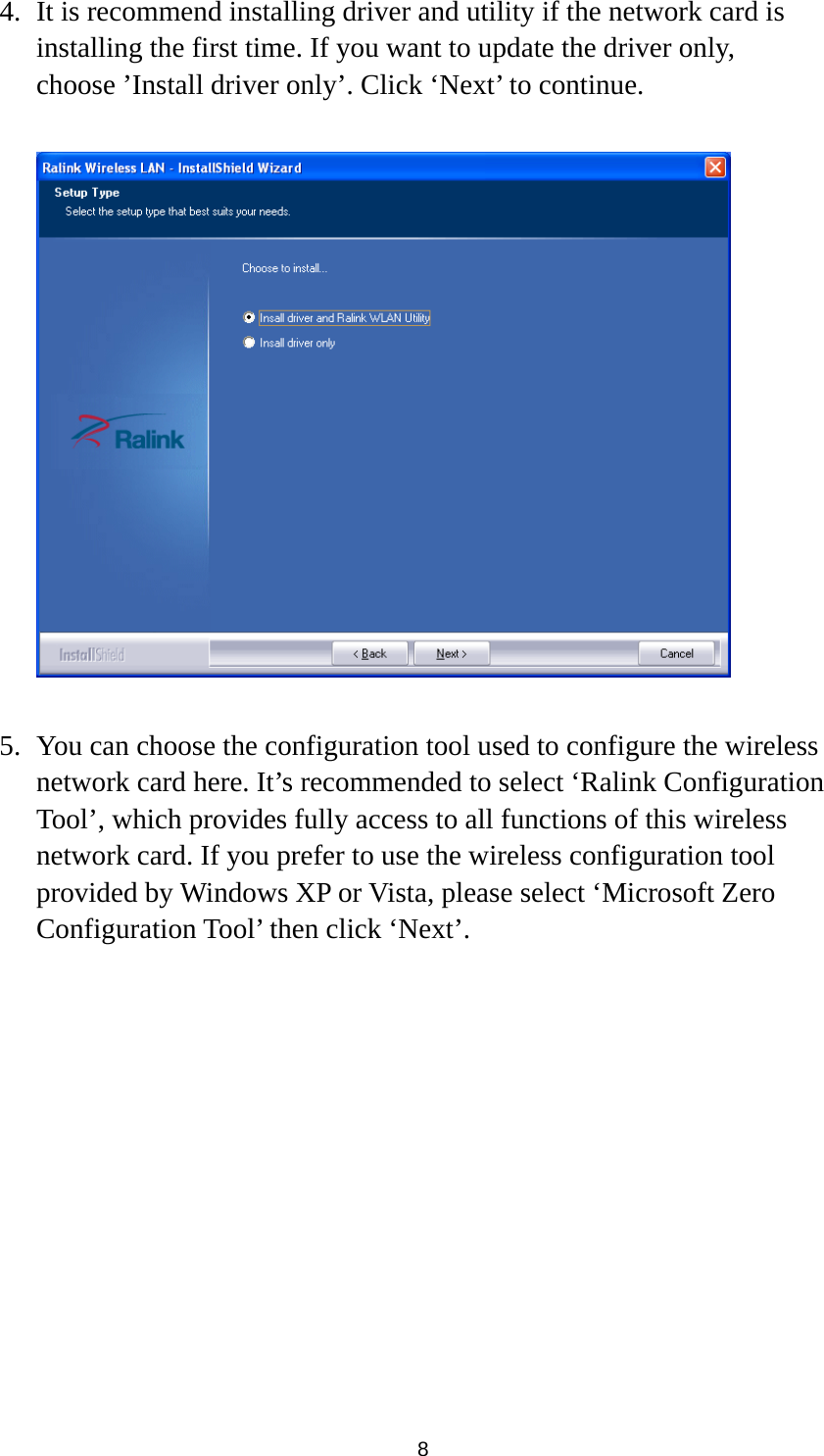  8 4. It is recommend installing driver and utility if the network card is installing the first time. If you want to update the driver only, choose ’Install driver only’. Click ‘Next’ to continue.    5. You can choose the configuration tool used to configure the wireless network card here. It’s recommended to select ‘Ralink Configuration Tool’, which provides fully access to all functions of this wireless network card. If you prefer to use the wireless configuration tool provided by Windows XP or Vista, please select ‘Microsoft Zero Configuration Tool’ then click ‘Next’.  