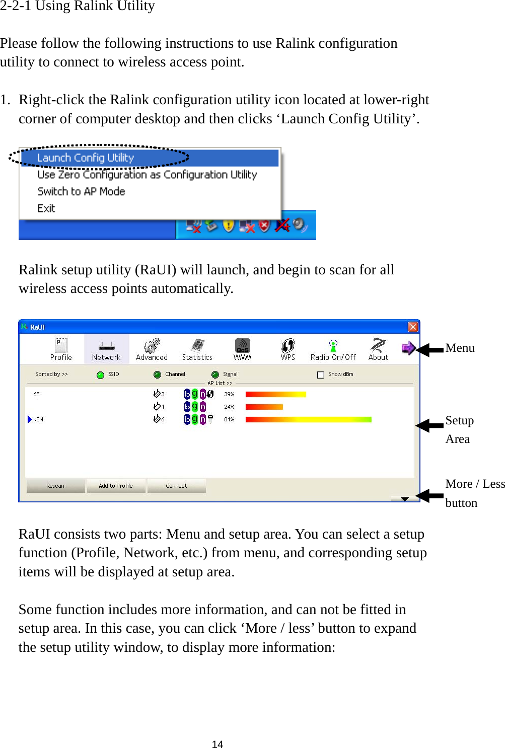  14 2-2-1 Using Ralink Utility  Please follow the following instructions to use Ralink configuration utility to connect to wireless access point.  1. Right-click the Ralink configuration utility icon located at lower-right corner of computer desktop and then clicks ‘Launch Config Utility’.    Ralink setup utility (RaUI) will launch, and begin to scan for all wireless access points automatically.      RaUI consists two parts: Menu and setup area. You can select a setup function (Profile, Network, etc.) from menu, and corresponding setup items will be displayed at setup area.  Some function includes more information, and can not be fitted in setup area. In this case, you can click ‘More / less’ button to expand the setup utility window, to display more information:  Menu Setup Area More / Less button 