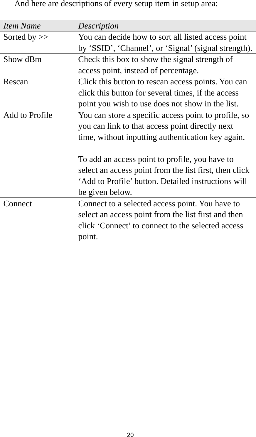  20 And here are descriptions of every setup item in setup area:  Item Name  Description Sorted by &gt;&gt;  You can decide how to sort all listed access point by ‘SSID’, ‘Channel’, or ‘Signal’ (signal strength).Show dBm  Check this box to show the signal strength of access point, instead of percentage. Rescan  Click this button to rescan access points. You can click this button for several times, if the access point you wish to use does not show in the list. Add to Profile  You can store a specific access point to profile, so you can link to that access point directly next time, without inputting authentication key again.    To add an access point to profile, you have to select an access point from the list first, then click ‘Add to Profile’ button. Detailed instructions will be given below. Connect  Connect to a selected access point. You have to select an access point from the list first and then click ‘Connect’ to connect to the selected access point.    