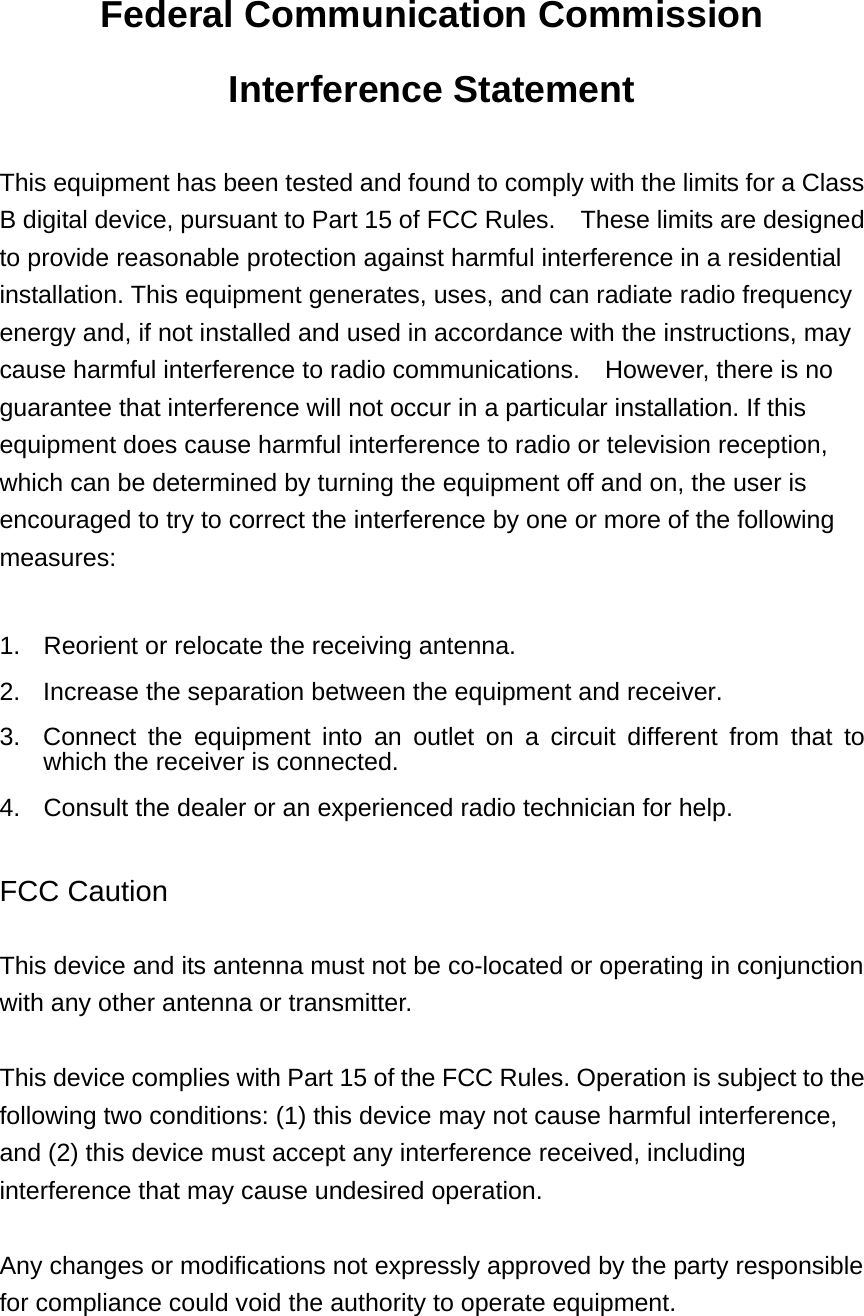 Federal Communication Commission Interference Statement  This equipment has been tested and found to comply with the limits for a Class B digital device, pursuant to Part 15 of FCC Rules.    These limits are designed to provide reasonable protection against harmful interference in a residential installation. This equipment generates, uses, and can radiate radio frequency energy and, if not installed and used in accordance with the instructions, may cause harmful interference to radio communications.    However, there is no guarantee that interference will not occur in a particular installation. If this equipment does cause harmful interference to radio or television reception, which can be determined by turning the equipment off and on, the user is encouraged to try to correct the interference by one or more of the following measures:    1.  Reorient or relocate the receiving antenna. 2.  Increase the separation between the equipment and receiver. 3.  Connect the equipment into an outlet on a circuit different from that to which the receiver is connected. 4.  Consult the dealer or an experienced radio technician for help.  FCC Caution  This device and its antenna must not be co-located or operating in conjunction with any other antenna or transmitter.  This device complies with Part 15 of the FCC Rules. Operation is subject to the following two conditions: (1) this device may not cause harmful interference, and (2) this device must accept any interference received, including interference that may cause undesired operation.   Any changes or modifications not expressly approved by the party responsible for compliance could void the authority to operate equipment.   