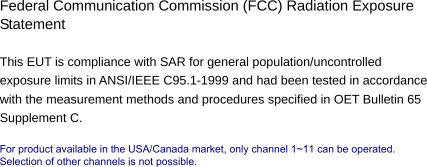 Federal Communication Commission (FCC) Radiation Exposure Statement  This EUT is compliance with SAR for general population/uncontrolled exposure limits in ANSI/IEEE C95.1-1999 and had been tested in accordance with the measurement methods and procedures specified in OET Bulletin 65 Supplement C.                                For product available in the USA/Canada market, only channel 1~11 can be operated.Selection of other channels is not possible.