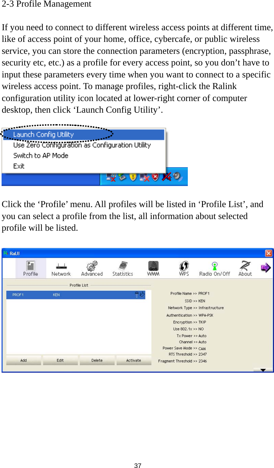  37 2-3 Profile Management  If you need to connect to different wireless access points at different time, like of access point of your home, office, cybercafe, or public wireless service, you can store the connection parameters (encryption, passphrase, security etc, etc.) as a profile for every access point, so you don’t have to input these parameters every time when you want to connect to a specific wireless access point. To manage profiles, right-click the Ralink configuration utility icon located at lower-right corner of computer desktop, then click ‘Launch Config Utility’.    Click the ‘Profile’ menu. All profiles will be listed in ‘Profile List’, and you can select a profile from the list, all information about selected profile will be listed.   