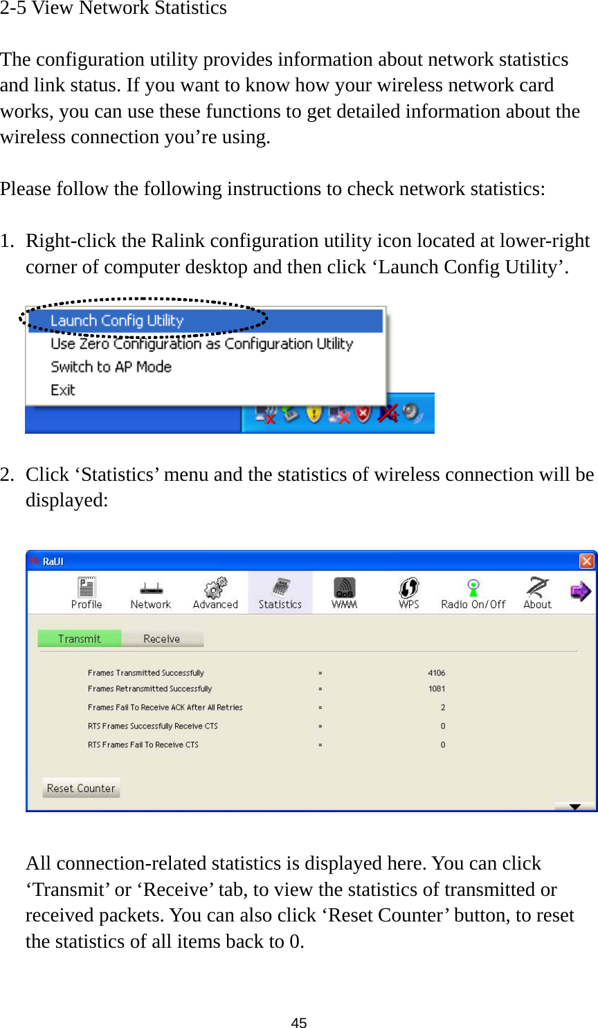  45 2-5 View Network Statistics  The configuration utility provides information about network statistics and link status. If you want to know how your wireless network card works, you can use these functions to get detailed information about the wireless connection you’re using.  Please follow the following instructions to check network statistics:  1. Right-click the Ralink configuration utility icon located at lower-right corner of computer desktop and then click ‘Launch Config Utility’.    2. Click ‘Statistics’ menu and the statistics of wireless connection will be displayed:    All connection-related statistics is displayed here. You can click ‘Transmit’ or ‘Receive’ tab, to view the statistics of transmitted or received packets. You can also click ‘Reset Counter’ button, to reset the statistics of all items back to 0.  