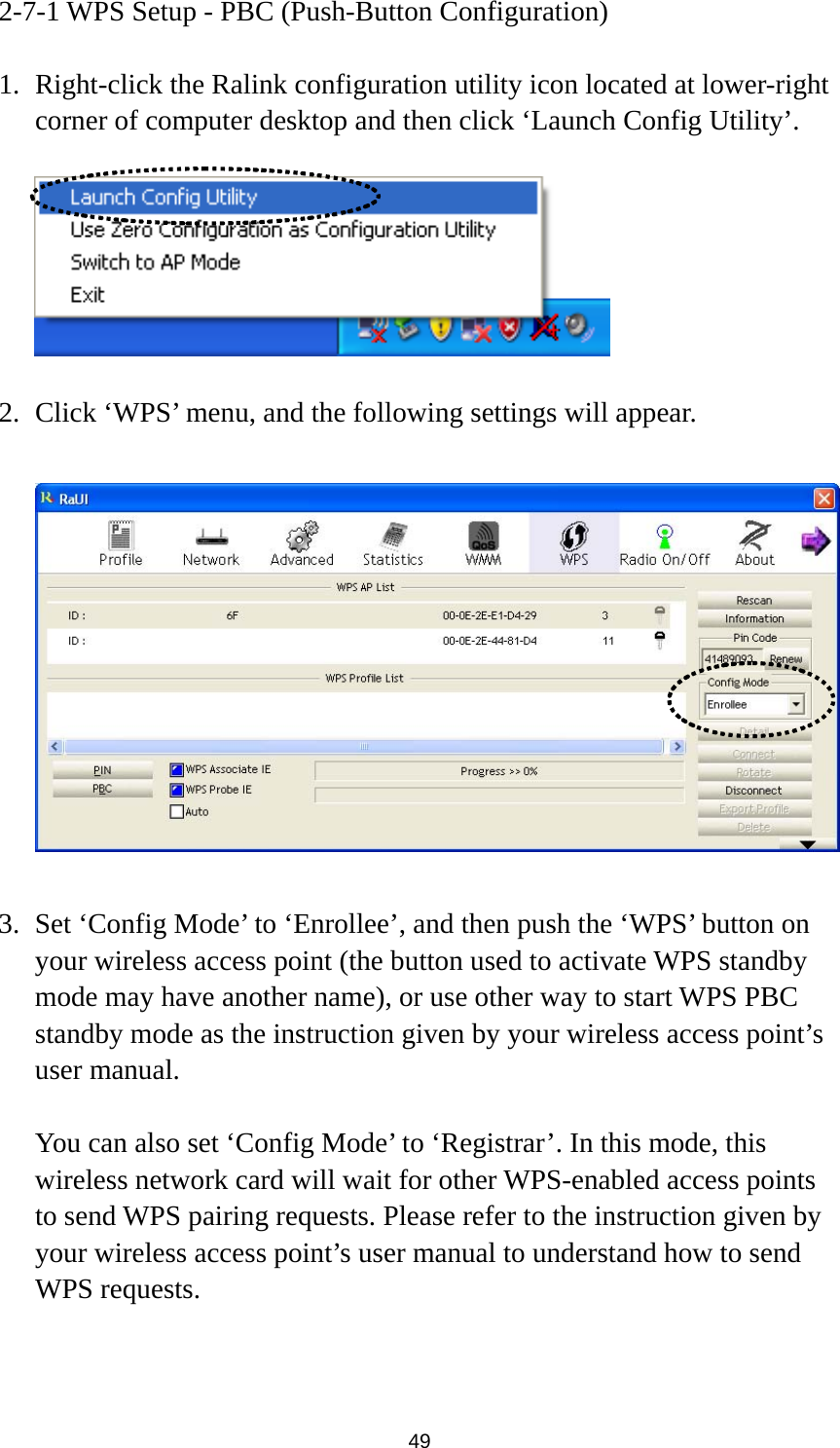  49 2-7-1 WPS Setup - PBC (Push-Button Configuration)  1. Right-click the Ralink configuration utility icon located at lower-right corner of computer desktop and then click ‘Launch Config Utility’.    2. Click ‘WPS’ menu, and the following settings will appear.    3. Set ‘Config Mode’ to ‘Enrollee’, and then push the ‘WPS’ button on your wireless access point (the button used to activate WPS standby mode may have another name), or use other way to start WPS PBC standby mode as the instruction given by your wireless access point’s user manual.  You can also set ‘Config Mode’ to ‘Registrar’. In this mode, this wireless network card will wait for other WPS-enabled access points to send WPS pairing requests. Please refer to the instruction given by your wireless access point’s user manual to understand how to send WPS requests.   