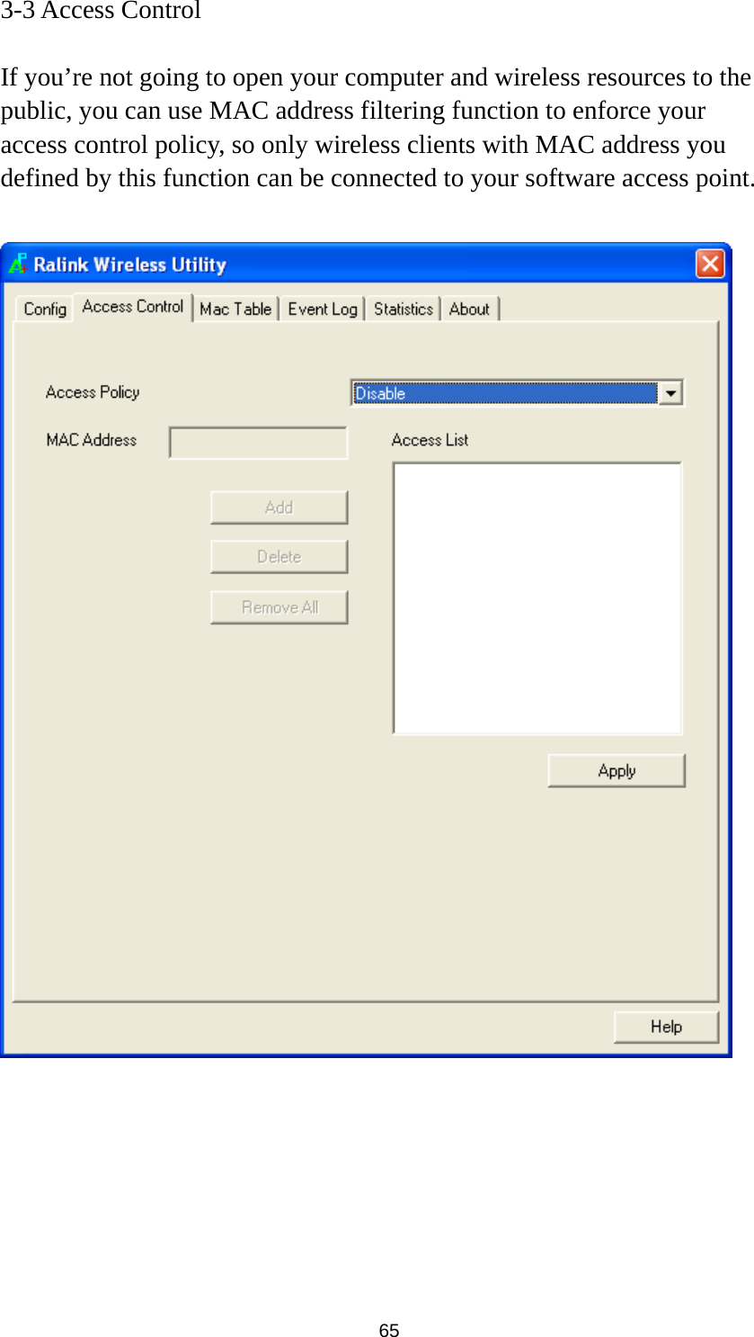  65 3-3 Access Control  If you’re not going to open your computer and wireless resources to the public, you can use MAC address filtering function to enforce your access control policy, so only wireless clients with MAC address you defined by this function can be connected to your software access point.         