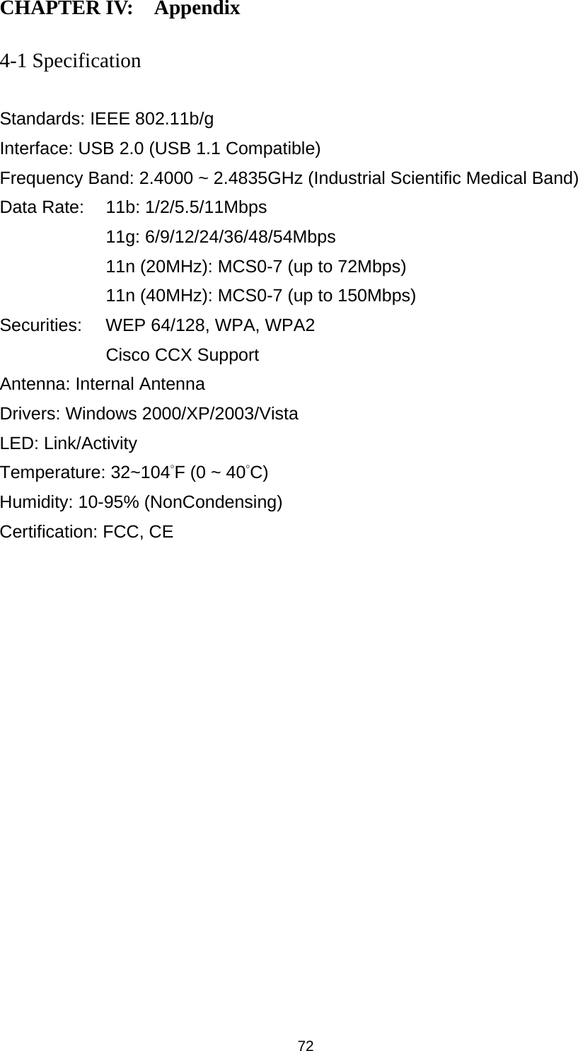  72 CHAPTER IV:    Appendix   4-1 Specification  Standards: IEEE 802.11b/g Interface: USB 2.0 (USB 1.1 Compatible) Frequency Band: 2.4000 ~ 2.4835GHz (Industrial Scientific Medical Band)   Data Rate:    11b: 1/2/5.5/11Mbps 11g: 6/9/12/24/36/48/54Mbps 11n (20MHz): MCS0-7 (up to 72Mbps) 11n (40MHz): MCS0-7 (up to 150Mbps) Securities:    WEP 64/128, WPA, WPA2 Cisco CCX Support Antenna: Internal Antenna Drivers: Windows 2000/XP/2003/Vista LED: Link/Activity Temperature: 32~104°F (0 ~ 40°C) Humidity: 10-95% (NonCondensing) Certification: FCC, CE 