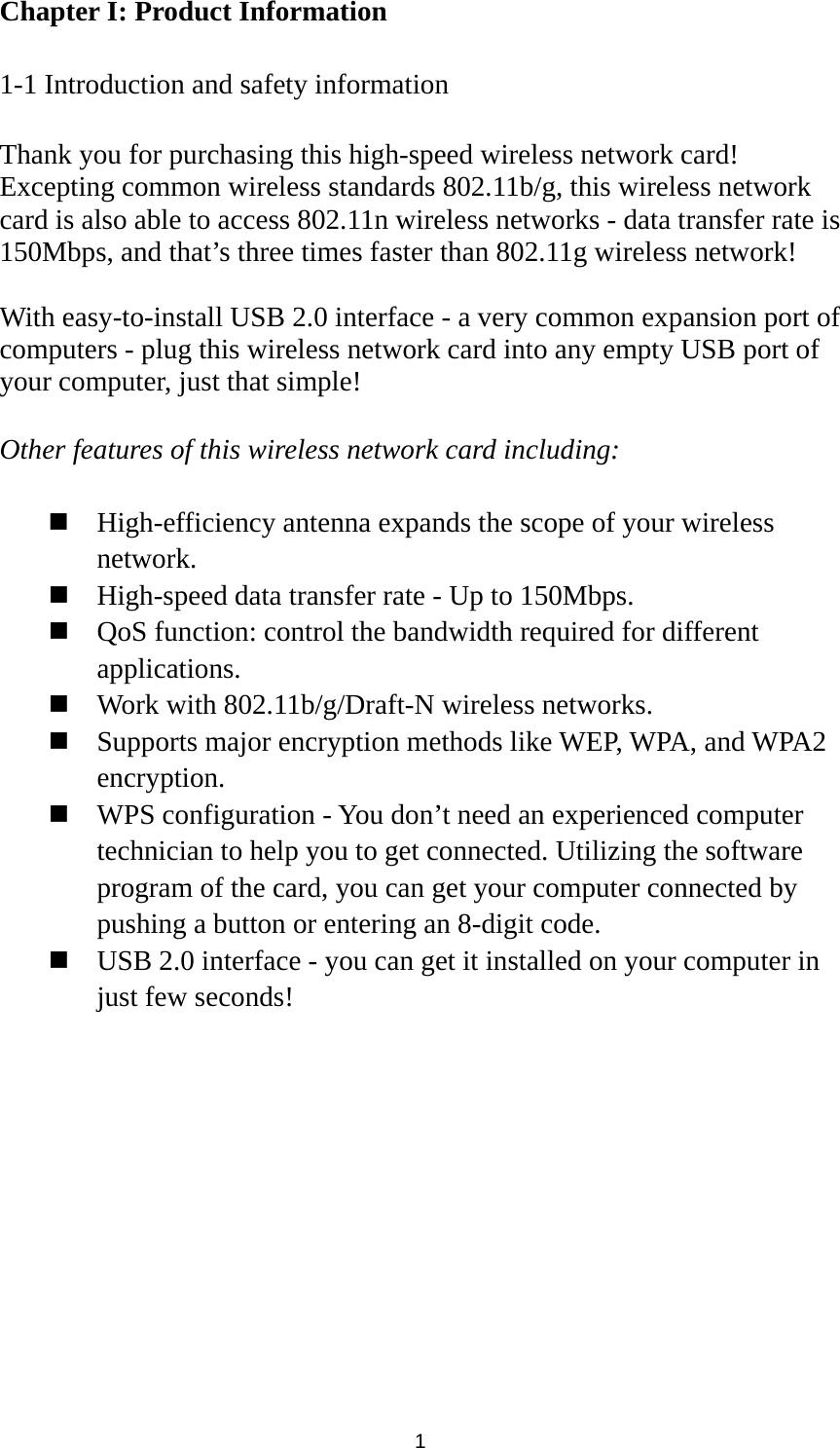  1 Chapter I: Product Information  1-1 Introduction and safety information  Thank you for purchasing this high-speed wireless network card! Excepting common wireless standards 802.11b/g, this wireless network card is also able to access 802.11n wireless networks - data transfer rate is 150Mbps, and that’s three times faster than 802.11g wireless network!    With easy-to-install USB 2.0 interface - a very common expansion port of computers - plug this wireless network card into any empty USB port of your computer, just that simple!  Other features of this wireless network card including:   High-efficiency antenna expands the scope of your wireless network.  High-speed data transfer rate - Up to 150Mbps.  QoS function: control the bandwidth required for different applications.  Work with 802.11b/g/Draft-N wireless networks.  Supports major encryption methods like WEP, WPA, and WPA2 encryption.  WPS configuration - You don’t need an experienced computer technician to help you to get connected. Utilizing the software program of the card, you can get your computer connected by pushing a button or entering an 8-digit code.  USB 2.0 interface - you can get it installed on your computer in just few seconds! 