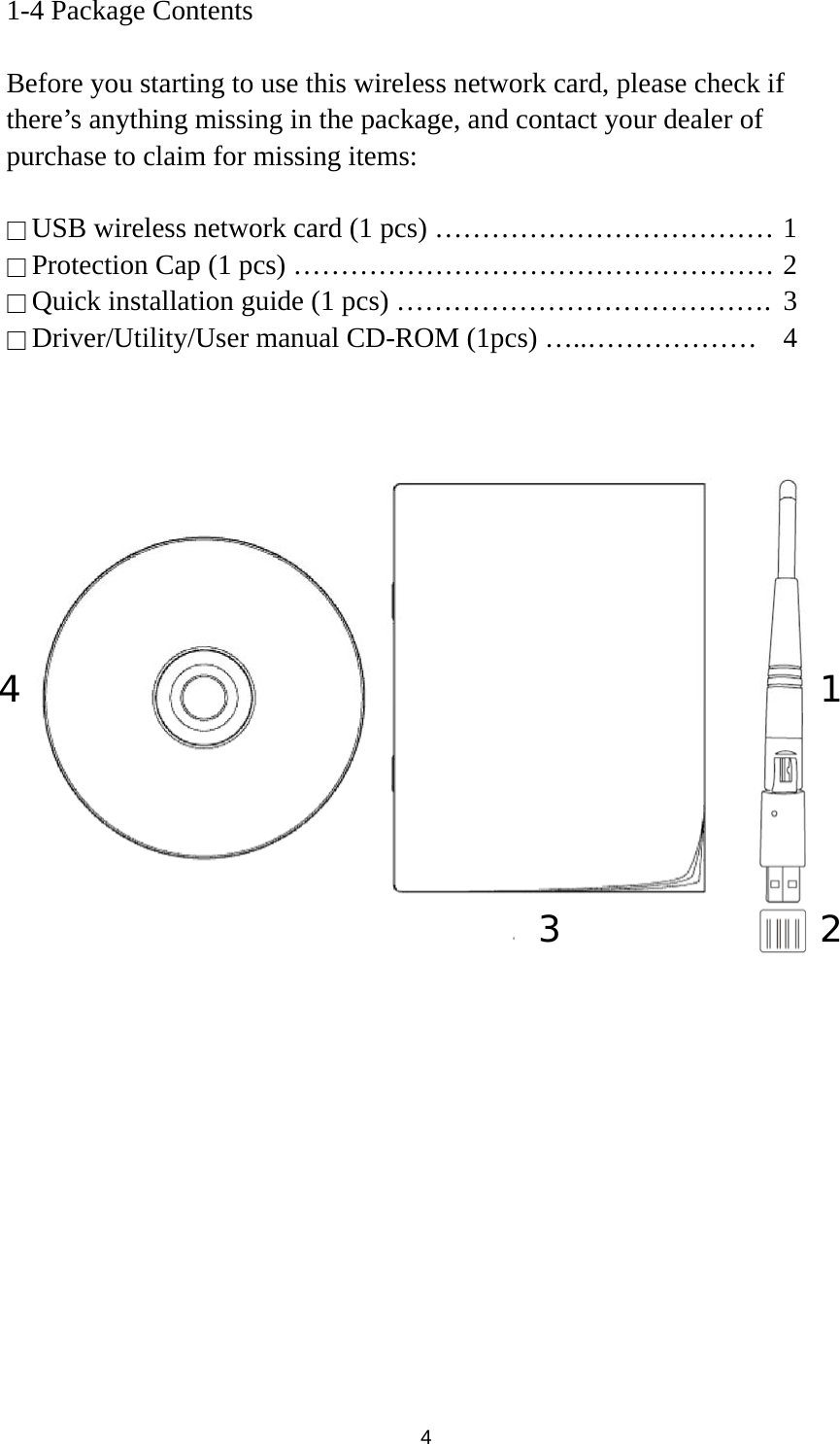  4 1-4 Package Contents  Before you starting to use this wireless network card, please check if there’s anything missing in the package, and contact your dealer of purchase to claim for missing items:  □ USB wireless network card (1 pcs) ……………………………… 1 □ Protection Cap (1 pcs) …………………………………………… 2 □ Quick installation guide (1 pcs) ………………………………….  3 □ Driver/Utility/User manual CD-ROM (1pcs) …..………………  4           3 4 1 2 