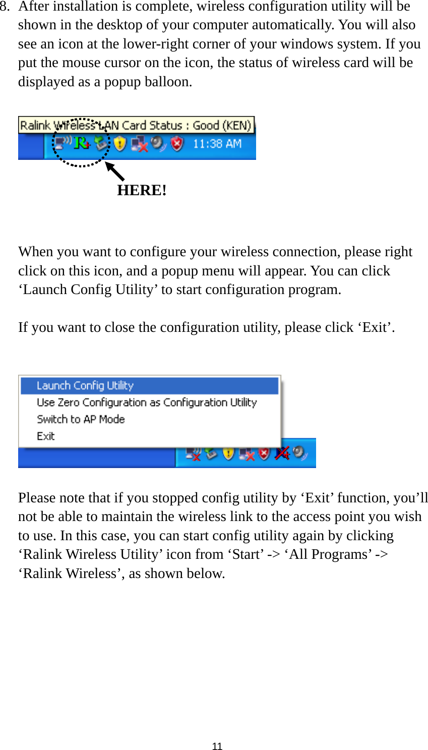  11 8. After installation is complete, wireless configuration utility will be shown in the desktop of your computer automatically. You will also see an icon at the lower-right corner of your windows system. If you put the mouse cursor on the icon, the status of wireless card will be displayed as a popup balloon.       When you want to configure your wireless connection, please right click on this icon, and a popup menu will appear. You can click ‘Launch Config Utility’ to start configuration program.  If you want to close the configuration utility, please click ‘Exit’.     Please note that if you stopped config utility by ‘Exit’ function, you’ll not be able to maintain the wireless link to the access point you wish to use. In this case, you can start config utility again by clicking ‘Ralink Wireless Utility’ icon from ‘Start’ -&gt; ‘All Programs’ -&gt; ‘Ralink Wireless’, as shown below.   HERE!