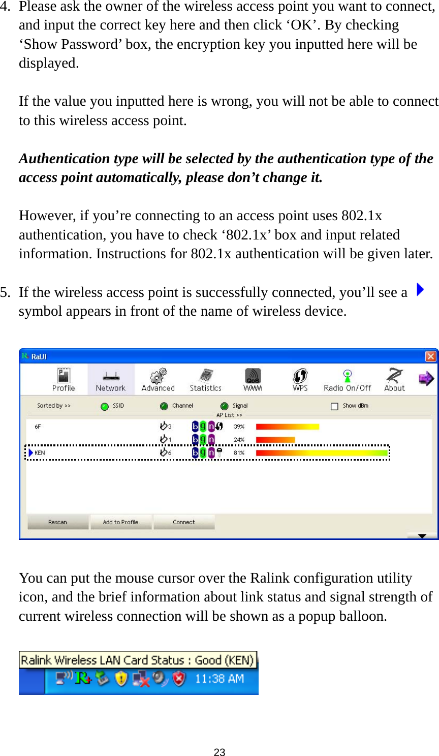  23 4. Please ask the owner of the wireless access point you want to connect, and input the correct key here and then click ‘OK’. By checking ‘Show Password’ box, the encryption key you inputted here will be displayed.   If the value you inputted here is wrong, you will not be able to connect to this wireless access point.  Authentication type will be selected by the authentication type of the access point automatically, please don’t change it.    However, if you’re connecting to an access point uses 802.1x authentication, you have to check ‘802.1x’ box and input related information. Instructions for 802.1x authentication will be given later.  5. If the wireless access point is successfully connected, you’ll see a   symbol appears in front of the name of wireless device.    You can put the mouse cursor over the Ralink configuration utility icon, and the brief information about link status and signal strength of current wireless connection will be shown as a popup balloon.    