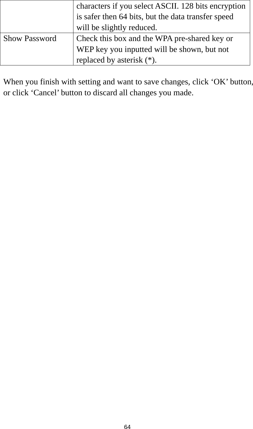  64 characters if you select ASCII. 128 bits encryption is safer then 64 bits, but the data transfer speed will be slightly reduced. Show Password    Check this box and the WPA pre-shared key or WEP key you inputted will be shown, but not replaced by asterisk (*).  When you finish with setting and want to save changes, click ‘OK’ button, or click ‘Cancel’ button to discard all changes you made. 