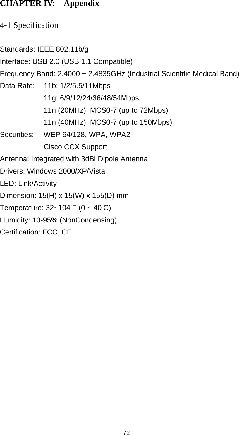 72 CHAPTER IV:    Appendix   4-1 Specification  Standards: IEEE 802.11b/g Interface: USB 2.0 (USB 1.1 Compatible) Frequency Band: 2.4000 ~ 2.4835GHz (Industrial Scientific Medical Band)   Data Rate:    11b: 1/2/5.5/11Mbps 11g: 6/9/12/24/36/48/54Mbps 11n (20MHz): MCS0-7 (up to 72Mbps) 11n (40MHz): MCS0-7 (up to 150Mbps) Securities:    WEP 64/128, WPA, WPA2 Cisco CCX Support Antenna: Integrated with 3dBi Dipole Antenna Drivers: Windows 2000/XP/Vista LED: Link/Activity Dimension: 15(H) x 15(W) x 155(D) mm Temperature: 32~104°F (0 ~ 40°C) Humidity: 10-95% (NonCondensing) Certification: FCC, CE 