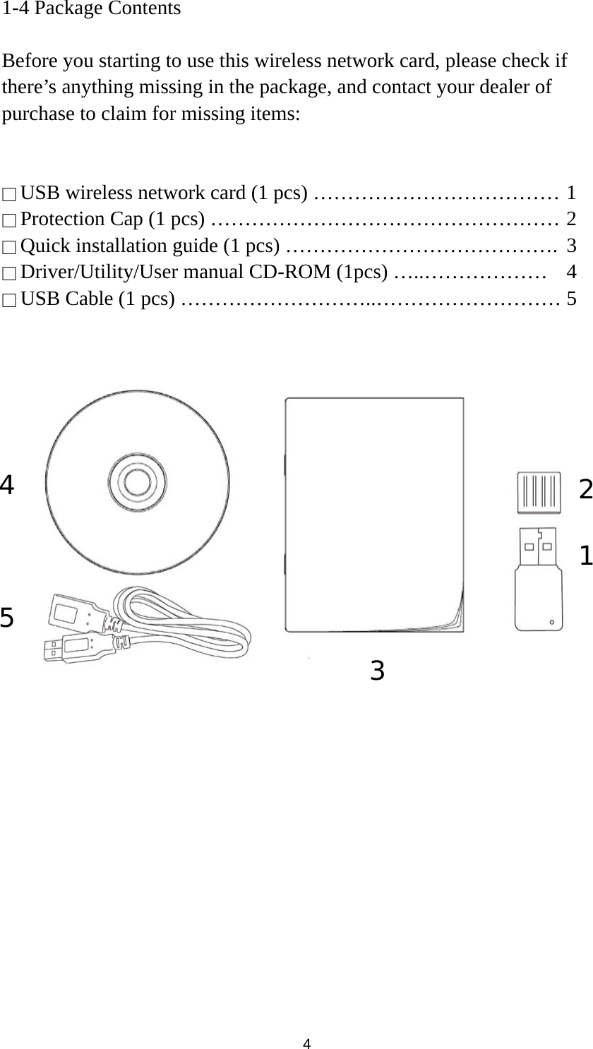  4 1-4 Package Contents  Before you starting to use this wireless network card, please check if there’s anything missing in the package, and contact your dealer of purchase to claim for missing items:   □ USB wireless network card (1 pcs) ……………………………… 1 □ Protection Cap (1 pcs) …………………………………………… 2 □ Quick installation guide (1 pcs) ………………………………….  3 □ Driver/Utility/User manual CD-ROM (1pcs) …..………………  4 □ USB Cable (1 pcs) ………………………..……………………… 5           1 2 3 5 4 