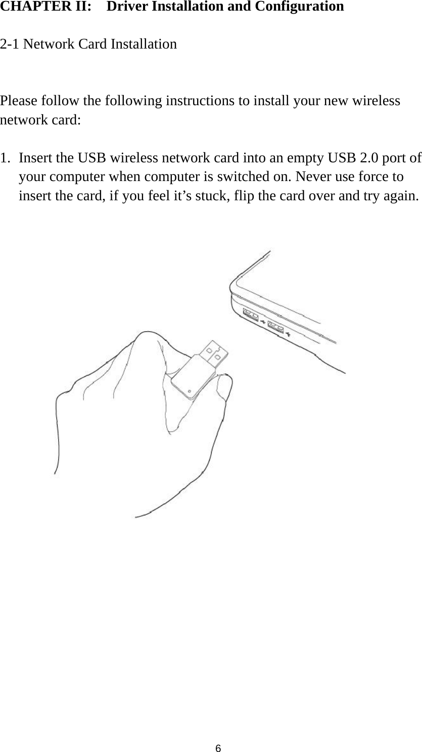  6 CHAPTER II:    Driver Installation and Configuration  2-1 Network Card Installation  Please follow the following instructions to install your new wireless network card:  1. Insert the USB wireless network card into an empty USB 2.0 port of your computer when computer is switched on. Never use force to insert the card, if you feel it’s stuck, flip the card over and try again.    