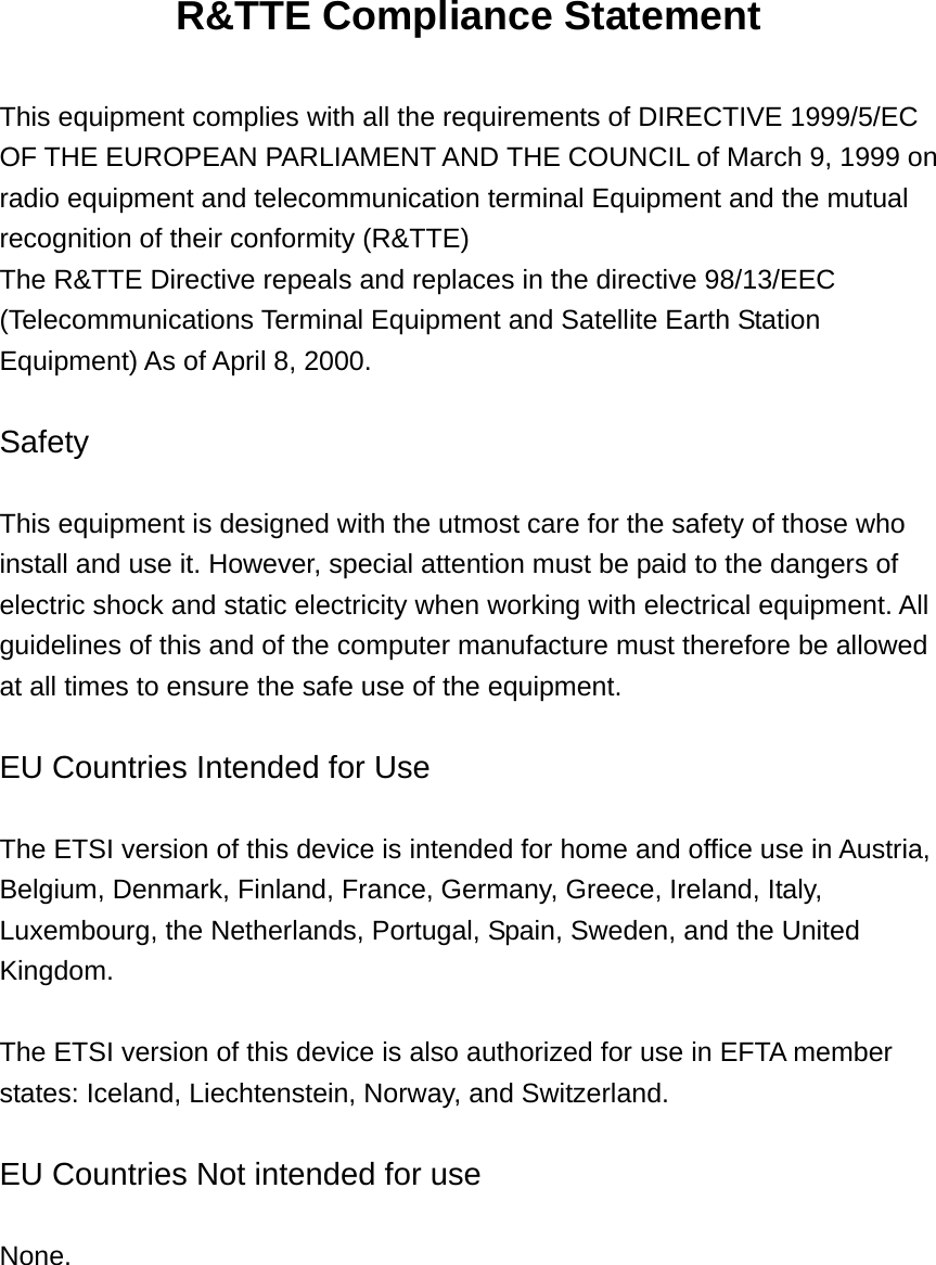 R&amp;TTE Compliance Statement  This equipment complies with all the requirements of DIRECTIVE 1999/5/EC OF THE EUROPEAN PARLIAMENT AND THE COUNCIL of March 9, 1999 on radio equipment and telecommunication terminal Equipment and the mutual recognition of their conformity (R&amp;TTE) The R&amp;TTE Directive repeals and replaces in the directive 98/13/EEC (Telecommunications Terminal Equipment and Satellite Earth Station Equipment) As of April 8, 2000.  Safety  This equipment is designed with the utmost care for the safety of those who install and use it. However, special attention must be paid to the dangers of electric shock and static electricity when working with electrical equipment. All guidelines of this and of the computer manufacture must therefore be allowed at all times to ensure the safe use of the equipment.  EU Countries Intended for Use    The ETSI version of this device is intended for home and office use in Austria, Belgium, Denmark, Finland, France, Germany, Greece, Ireland, Italy, Luxembourg, the Netherlands, Portugal, Spain, Sweden, and the United Kingdom.  The ETSI version of this device is also authorized for use in EFTA member states: Iceland, Liechtenstein, Norway, and Switzerland.  EU Countries Not intended for use    None.   