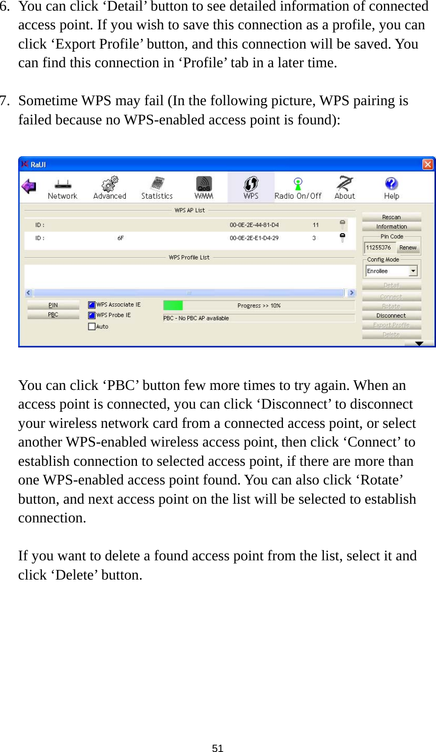  51 6. You can click ‘Detail’ button to see detailed information of connected access point. If you wish to save this connection as a profile, you can click ‘Export Profile’ button, and this connection will be saved. You can find this connection in ‘Profile’ tab in a later time.  7. Sometime WPS may fail (In the following picture, WPS pairing is failed because no WPS-enabled access point is found):    You can click ‘PBC’ button few more times to try again. When an access point is connected, you can click ‘Disconnect’ to disconnect your wireless network card from a connected access point, or select another WPS-enabled wireless access point, then click ‘Connect’ to establish connection to selected access point, if there are more than one WPS-enabled access point found. You can also click ‘Rotate’ button, and next access point on the list will be selected to establish connection.  If you want to delete a found access point from the list, select it and click ‘Delete’ button.    