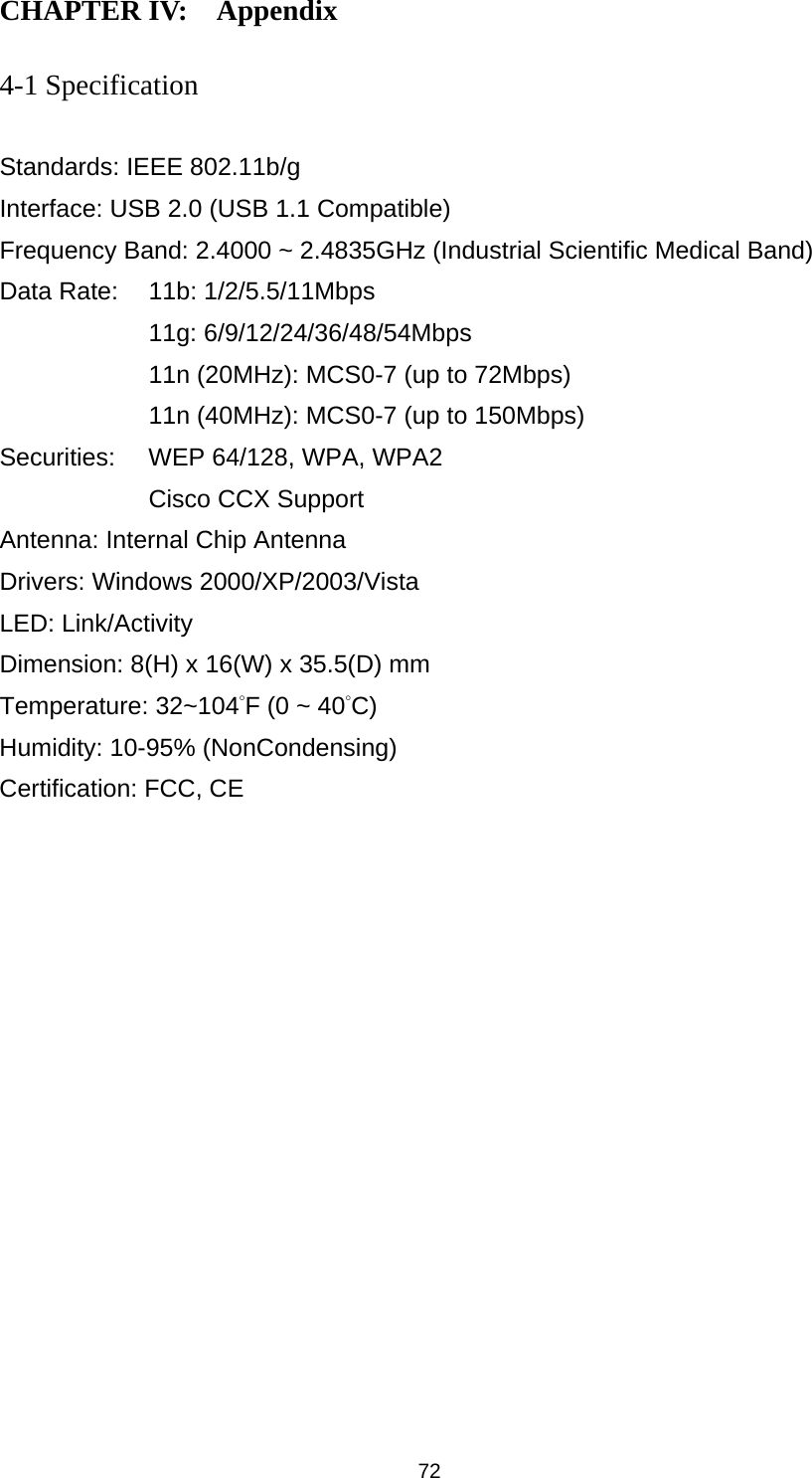  72 CHAPTER IV:    Appendix   4-1 Specification  Standards: IEEE 802.11b/g Interface: USB 2.0 (USB 1.1 Compatible) Frequency Band: 2.4000 ~ 2.4835GHz (Industrial Scientific Medical Band)   Data Rate:    11b: 1/2/5.5/11Mbps 11g: 6/9/12/24/36/48/54Mbps 11n (20MHz): MCS0-7 (up to 72Mbps) 11n (40MHz): MCS0-7 (up to 150Mbps) Securities:    WEP 64/128, WPA, WPA2 Cisco CCX Support Antenna: Internal Chip Antenna Drivers: Windows 2000/XP/2003/Vista LED: Link/Activity Dimension: 8(H) x 16(W) x 35.5(D) mm Temperature: 32~104°F (0 ~ 40°C) Humidity: 10-95% (NonCondensing) Certification: FCC, CE 