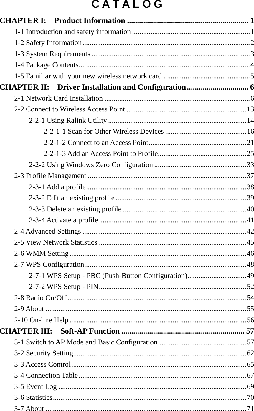 C A T A L O G CHAPTER I:  Product Information ............................................................. 1 1-1 Introduction and safety information ................................................................1 1-2 Safety Information...........................................................................................2 1-3 System Requirements......................................................................................3 1-4 Package Contents.............................................................................................4 1-5 Familiar with your new wireless network card ...............................................5 CHAPTER II:  Driver Installation and Configuration............................... 6 2-1 Network Card Installation ...............................................................................6 2-2 Connect to Wireless Access Point .................................................................13 2-2-1 Using Ralink Utility ...........................................................................14 2-2-1-1 Scan for Other Wireless Devices ............................................16 2-2-1-2 Connect to an Access Point.....................................................21 2-2-1-3 Add an Access Point to Profile................................................25 2-2-2 Using Windows Zero Configuration ..................................................33 2-3 Profile Management ......................................................................................37 2-3-1 Add a profile.......................................................................................38 2-3-2 Edit an existing profile.......................................................................39 2-3-3 Delete an existing profile ...................................................................40 2-3-4 Activate a profile................................................................................41 2-4 Advanced Settings .........................................................................................42 2-5 View Network Statistics ................................................................................45 2-6 WMM Setting................................................................................................46 2-7 WPS Configuration........................................................................................48 2-7-1 WPS Setup - PBC (Push-Button Configuration)................................49 2-7-2 WPS Setup - PIN................................................................................52 2-8 Radio On/Off.................................................................................................54 2-9 About .............................................................................................................55 2-10 On-line Help ................................................................................................56 CHAPTER III:    Soft-AP Function .............................................................. 57 3-1 Switch to AP Mode and Basic Configuration................................................57 3-2 Security Setting..............................................................................................62 3-3 Access Control...............................................................................................65 3-4 Connection Table...........................................................................................67 3-5 Event Log ......................................................................................................69 3-6 Statistics.........................................................................................................70 3-7 About .............................................................................................................71 