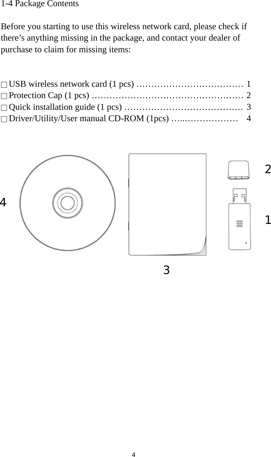  4 1-4 Package Contents  Before you starting to use this wireless network card, please check if there’s anything missing in the package, and contact your dealer of purchase to claim for missing items:   □ USB wireless network card (1 pcs) ……………………………… 1 □ Protection Cap (1 pcs) …………………………………………… 2 □ Quick installation guide (1 pcs) ………………………………….  3 □ Driver/Utility/User manual CD-ROM (1pcs) …..………………  4                      1 2 3 4 