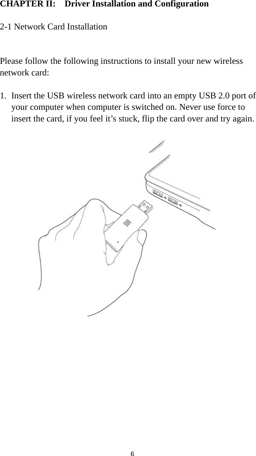  6 CHAPTER II:    Driver Installation and Configuration  2-1 Network Card Installation  Please follow the following instructions to install your new wireless network card:  1. Insert the USB wireless network card into an empty USB 2.0 port of your computer when computer is switched on. Never use force to insert the card, if you feel it’s stuck, flip the card over and try again.   