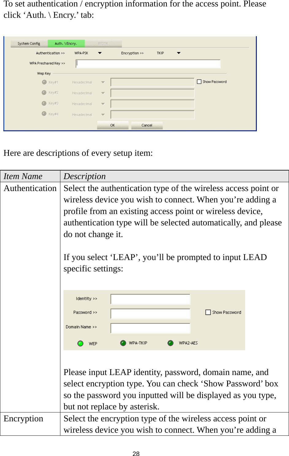  28 To set authentication / encryption information for the access point. Please click ‘Auth. \ Encry.’ tab:    Here are descriptions of every setup item:  Item Name  Description Authentication Select the authentication type of the wireless access point or wireless device you wish to connect. When you’re adding a profile from an existing access point or wireless device, authentication type will be selected automatically, and please do not change it.  If you select ‘LEAP’, you’ll be prompted to input LEAD specific settings:    Please input LEAP identity, password, domain name, and select encryption type. You can check ‘Show Password’ box so the password you inputted will be displayed as you type, but not replace by asterisk. Encryption  Select the encryption type of the wireless access point or wireless device you wish to connect. When you’re adding a 