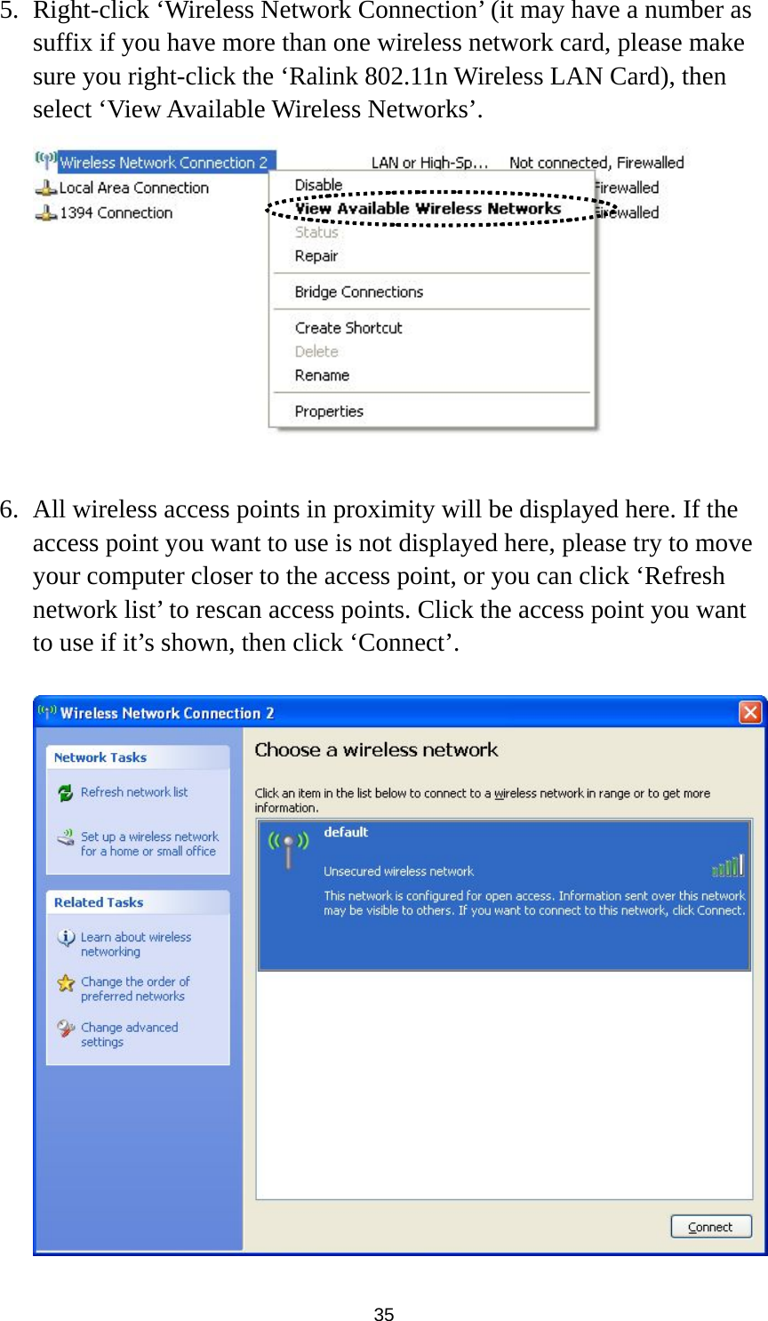  35 5. Right-click ‘Wireless Network Connection’ (it may have a number as suffix if you have more than one wireless network card, please make sure you right-click the ‘Ralink 802.11n Wireless LAN Card), then select ‘View Available Wireless Networks’.   6. All wireless access points in proximity will be displayed here. If the access point you want to use is not displayed here, please try to move your computer closer to the access point, or you can click ‘Refresh network list’ to rescan access points. Click the access point you want to use if it’s shown, then click ‘Connect’.   