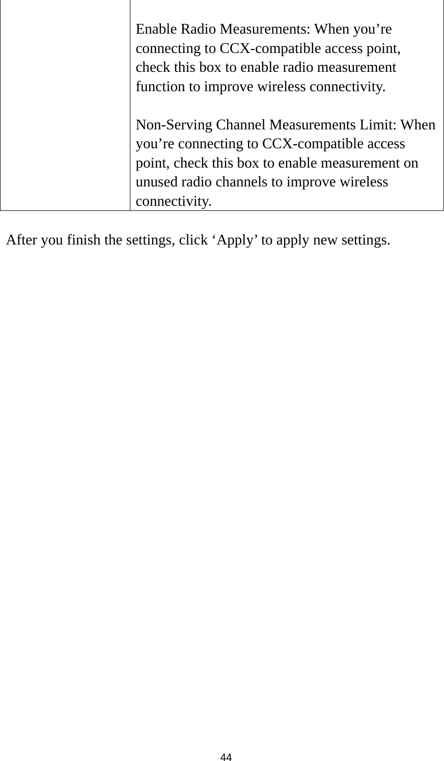  44  Enable Radio Measurements: When you’re connecting to CCX-compatible access point, check this box to enable radio measurement function to improve wireless connectivity.  Non-Serving Channel Measurements Limit: When you’re connecting to CCX-compatible access point, check this box to enable measurement on unused radio channels to improve wireless connectivity.  After you finish the settings, click ‘Apply’ to apply new settings.  