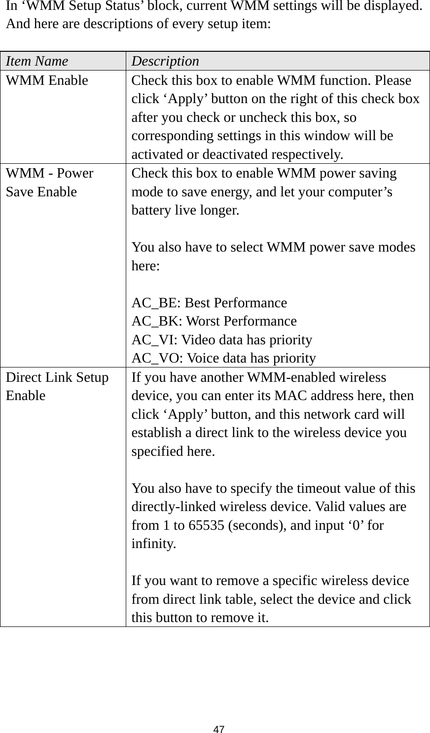  47 In ‘WMM Setup Status’ block, current WMM settings will be displayed. And here are descriptions of every setup item:  Item Name  Description WMM Enable  Check this box to enable WMM function. Please click ‘Apply’ button on the right of this check box after you check or uncheck this box, so corresponding settings in this window will be activated or deactivated respectively. WMM - Power Save Enable Check this box to enable WMM power saving mode to save energy, and let your computer’s battery live longer.    You also have to select WMM power save modes here:  AC_BE: Best Performance AC_BK: Worst Performance AC_VI: Video data has priority AC_VO: Voice data has priority Direct Link Setup Enable If you have another WMM-enabled wireless device, you can enter its MAC address here, then click ‘Apply’ button, and this network card will establish a direct link to the wireless device you specified here.  You also have to specify the timeout value of this directly-linked wireless device. Valid values are from 1 to 65535 (seconds), and input ‘0’ for infinity.  If you want to remove a specific wireless device from direct link table, select the device and click this button to remove it.   