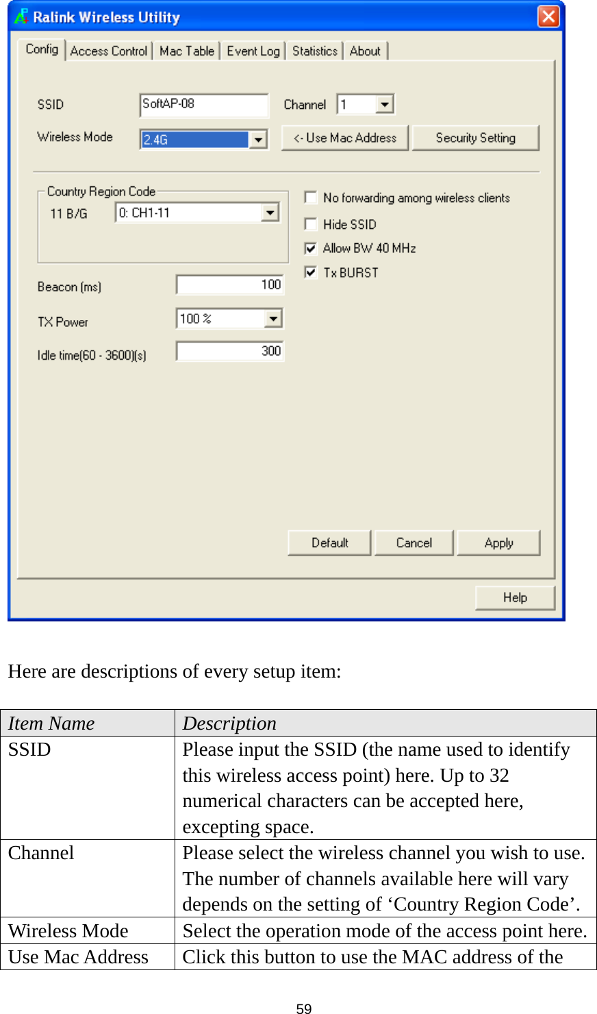  59   Here are descriptions of every setup item:  Item Name  Description SSID  Please input the SSID (the name used to identify this wireless access point) here. Up to 32 numerical characters can be accepted here, excepting space. Channel  Please select the wireless channel you wish to use. The number of channels available here will vary depends on the setting of ‘Country Region Code’. Wireless Mode  Select the operation mode of the access point here.Use Mac Address  Click this button to use the MAC address of the 