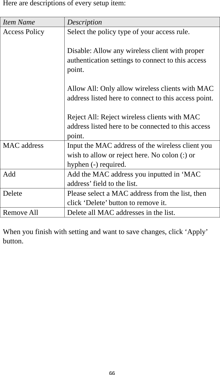  66 Here are descriptions of every setup item:  Item Name  Description Access Policy  Select the policy type of your access rule.  Disable: Allow any wireless client with proper authentication settings to connect to this access point.  Allow All: Only allow wireless clients with MAC address listed here to connect to this access point.  Reject All: Reject wireless clients with MAC address listed here to be connected to this access point. MAC address  Input the MAC address of the wireless client you wish to allow or reject here. No colon (:) or hyphen (-) required. Add  Add the MAC address you inputted in ‘MAC address’ field to the list. Delete    Please select a MAC address from the list, then click ‘Delete’ button to remove it. Remove All  Delete all MAC addresses in the list.  When you finish with setting and want to save changes, click ‘Apply’ button.  