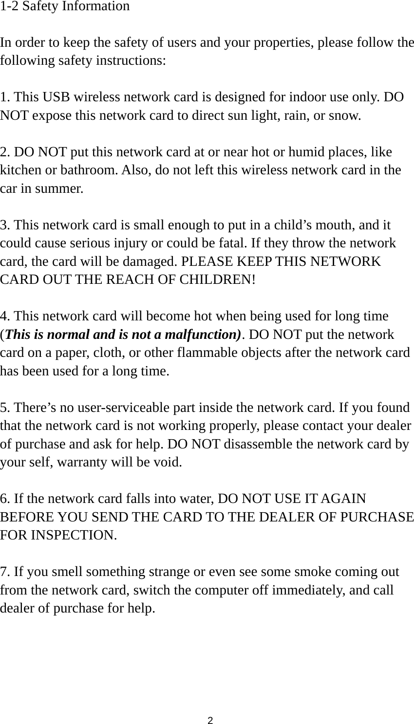  2 1-2 Safety Information  In order to keep the safety of users and your properties, please follow the following safety instructions:  1. This USB wireless network card is designed for indoor use only. DO NOT expose this network card to direct sun light, rain, or snow.  2. DO NOT put this network card at or near hot or humid places, like kitchen or bathroom. Also, do not left this wireless network card in the car in summer.  3. This network card is small enough to put in a child’s mouth, and it could cause serious injury or could be fatal. If they throw the network card, the card will be damaged. PLEASE KEEP THIS NETWORK CARD OUT THE REACH OF CHILDREN!  4. This network card will become hot when being used for long time (This is normal and is not a malfunction). DO NOT put the network card on a paper, cloth, or other flammable objects after the network card has been used for a long time.  5. There’s no user-serviceable part inside the network card. If you found that the network card is not working properly, please contact your dealer of purchase and ask for help. DO NOT disassemble the network card by your self, warranty will be void.  6. If the network card falls into water, DO NOT USE IT AGAIN BEFORE YOU SEND THE CARD TO THE DEALER OF PURCHASE FOR INSPECTION.  7. If you smell something strange or even see some smoke coming out from the network card, switch the computer off immediately, and call dealer of purchase for help. 