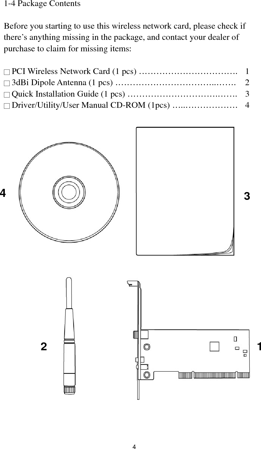  4 1-4 Package Contents  Before you starting to use this wireless network card, please check if there’s anything missing in the package, and contact your dealer of purchase to claim for missing items:  □ PCI Wireless Network Card (1 pcs) …………………………….  1 □ 3dBi Dipole Antenna (1 pcs) ……………………………..…….  2 □ Quick Installation Guide (1 pcs) ………………………….…….  3 □ Driver/Utility/User Manual CD-ROM (1pcs) …..………………  4     1 2 3 4 