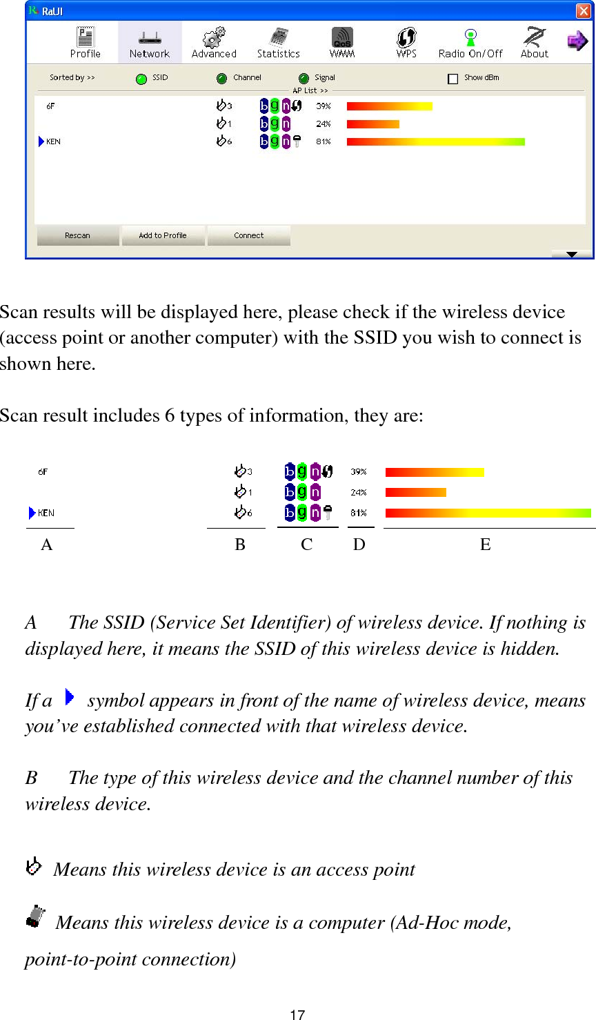  17   Scan results will be displayed here, please check if the wireless device (access point or another computer) with the SSID you wish to connect is shown here.  Scan result includes 6 types of information, they are:     A  The SSID (Service Set Identifier) of wireless device. If nothing is displayed here, it means the SSID of this wireless device is hidden.  If a    symbol appears in front of the name of wireless device, means you’ve established connected with that wireless device.  B  The type of this wireless device and the channel number of this wireless device.      Means this wireless device is an access point  Means this wireless device is a computer (Ad-Hoc mode, point-to-point connection) A B C D E 