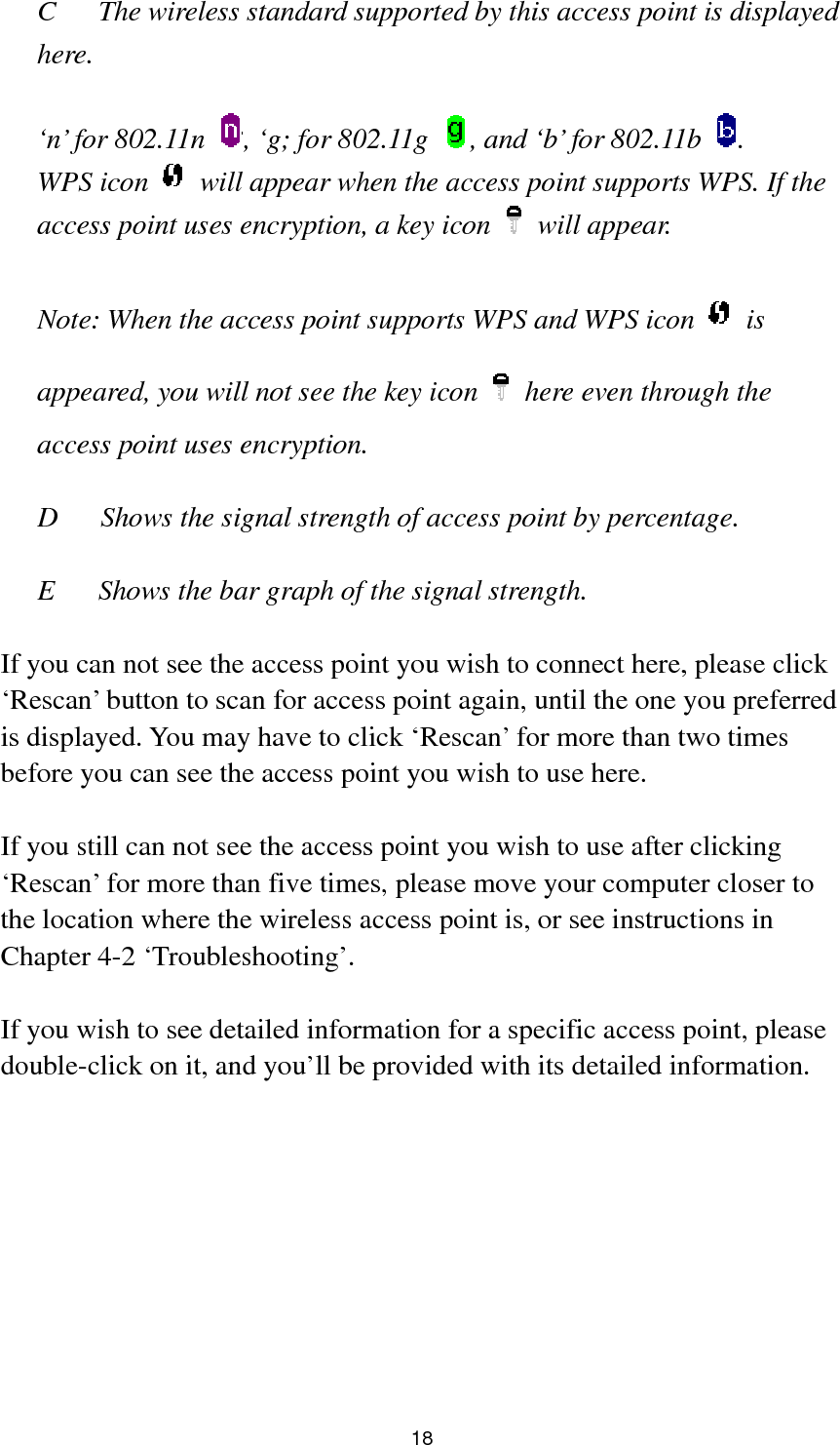  18 C  The wireless standard supported by this access point is displayed here.   ‘n’ for 802.11n  , ‘g; for 802.11g  , and ‘b’ for 802.11b  . WPS icon    will appear when the access point supports WPS. If the access point uses encryption, a key icon   will appear.  Note: When the access point supports WPS and WPS icon   is appeared, you will not see the key icon    here even through the access point uses encryption.   D      Shows the signal strength of access point by percentage.  E  Shows the bar graph of the signal strength.    If you can not see the access point you wish to connect here, please click ‘Rescan’ button to scan for access point again, until the one you preferred is displayed. You may have to click ‘Rescan’ for more than two times before you can see the access point you wish to use here.    If you still can not see the access point you wish to use after clicking ‘Rescan’ for more than five times, please move your computer closer to the location where the wireless access point is, or see instructions in Chapter 4-2 ‘Troubleshooting’.  If you wish to see detailed information for a specific access point, please double-click on it, and you’ll be provided with its detailed information.  