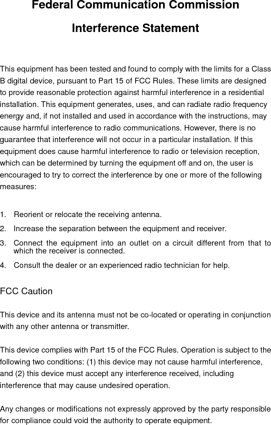 Federal Communication Commission Interference Statement  This equipment has been tested and found to comply with the limits for a Class B digital device, pursuant to Part 15 of FCC Rules. These limits are designed to provide reasonable protection against harmful interference in a residential installation. This equipment generates, uses, and can radiate radio frequency energy and, if not installed and used in accordance with the instructions, may cause harmful interference to radio communications. However, there is no guarantee that interference will not occur in a particular installation. If this equipment does cause harmful interference to radio or television reception, which can be determined by turning the equipment off and on, the user is encouraged to try to correct the interference by one or more of the following measures:    1.  Reorient or relocate the receiving antenna. 2.  Increase the separation between the equipment and receiver. 3.  Connect the equipment into an outlet on a circuit different from that to which the receiver is connected. 4.  Consult the dealer or an experienced radio technician for help.  FCC Caution  This device and its antenna must not be co-located or operating in conjunction with any other antenna or transmitter.  This device complies with Part 15 of the FCC Rules. Operation is subject to the following two conditions: (1) this device may not cause harmful interference, and (2) this device must accept any interference received, including interference that may cause undesired operation.  Any changes or modifications not expressly approved by the party responsible for compliance could void the authority to operate equipment.   