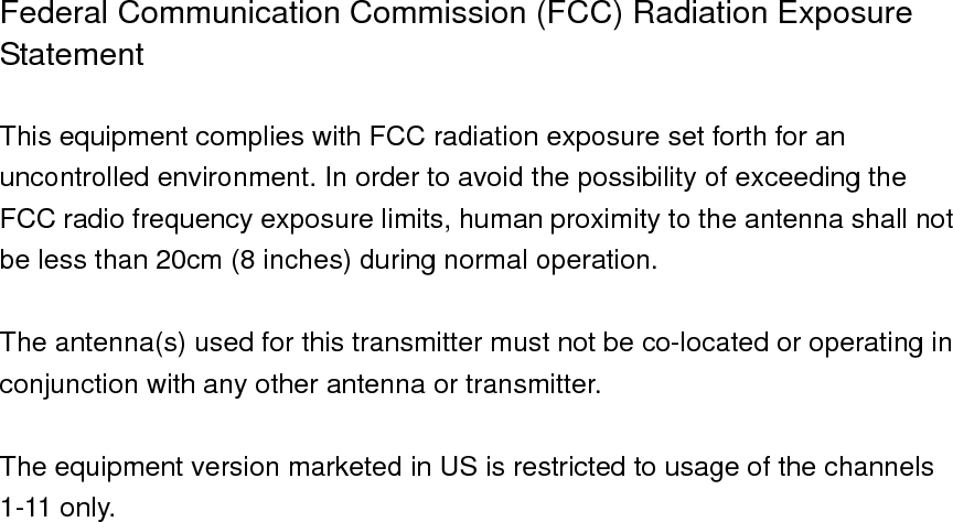 Federal Communication Commission (FCC) Radiation Exposure Statement  This equipment complies with FCC radiation exposure set forth for an uncontrolled environment. In order to avoid the possibility of exceeding the FCC radio frequency exposure limits, human proximity to the antenna shall not be less than 20cm (8 inches) during normal operation.  The antenna(s) used for this transmitter must not be co-located or operating in conjunction with any other antenna or transmitter.  The equipment version marketed in US is restricted to usage of the channels 1-11 only.                          