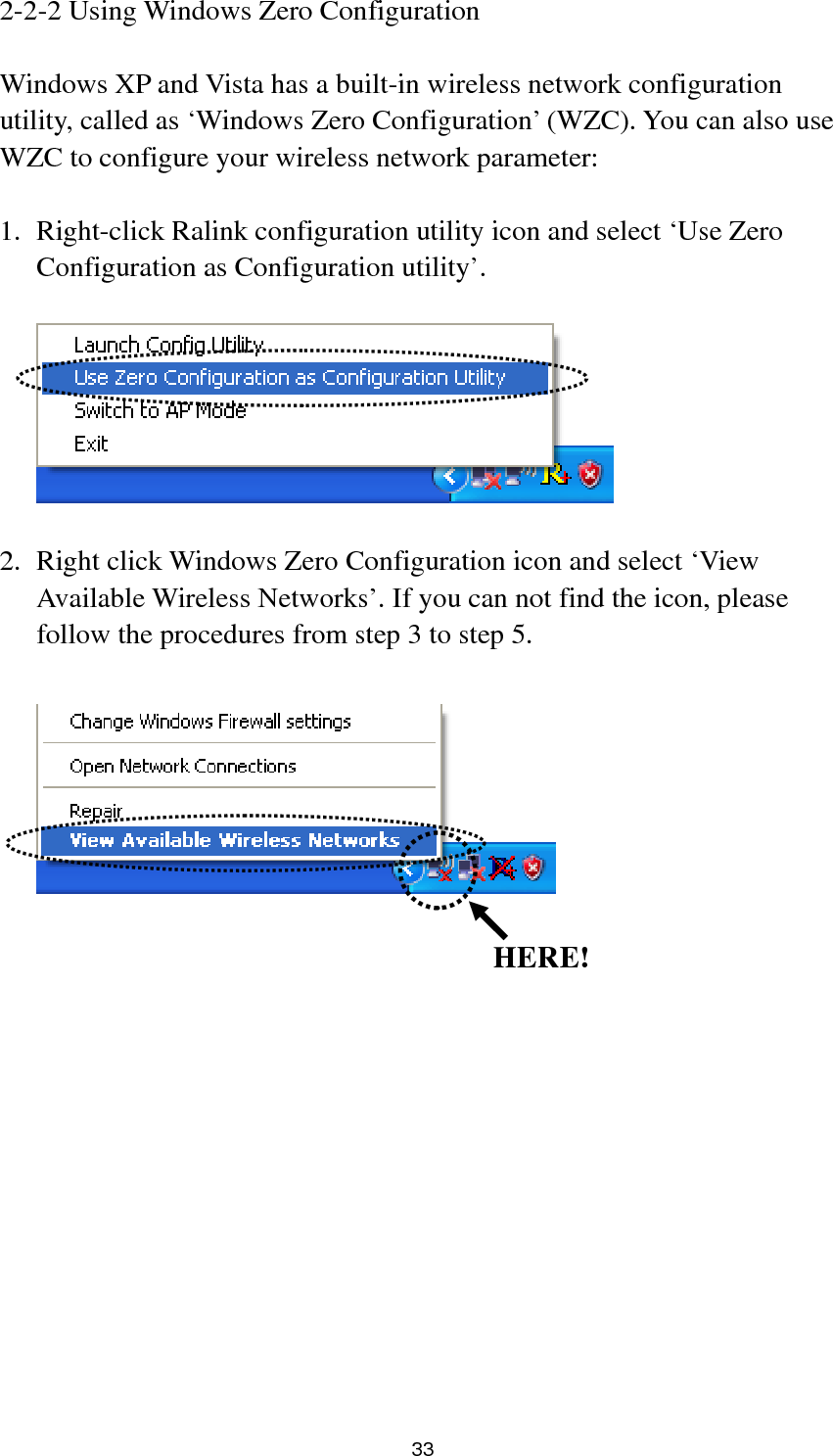  33 2-2-2 Using Windows Zero Configuration  Windows XP and Vista has a built-in wireless network configuration utility, called as ‘Windows Zero Configuration’ (WZC). You can also use WZC to configure your wireless network parameter:  1. Right-click Ralink configuration utility icon and select ‘Use Zero Configuration as Configuration utility’.    2. Right click Windows Zero Configuration icon and select ‘View Available Wireless Networks’. If you can not find the icon, please follow the procedures from step 3 to step 5.                HERE!