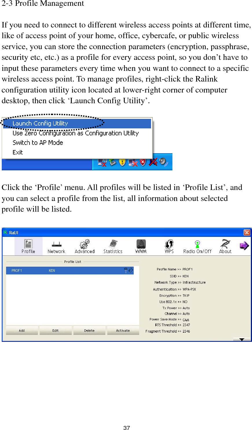  37 2-3 Profile Management  If you need to connect to different wireless access points at different time, like of access point of your home, office, cybercafe, or public wireless service, you can store the connection parameters (encryption, passphrase, security etc, etc.) as a profile for every access point, so you don’t have to input these parameters every time when you want to connect to a specific wireless access point. To manage profiles, right-click the Ralink configuration utility icon located at lower-right corner of computer desktop, then click ‘Launch Config Utility’.    Click the ‘Profile’ menu. All profiles will be listed in ‘Profile List’, and you can select a profile from the list, all information about selected profile will be listed.   