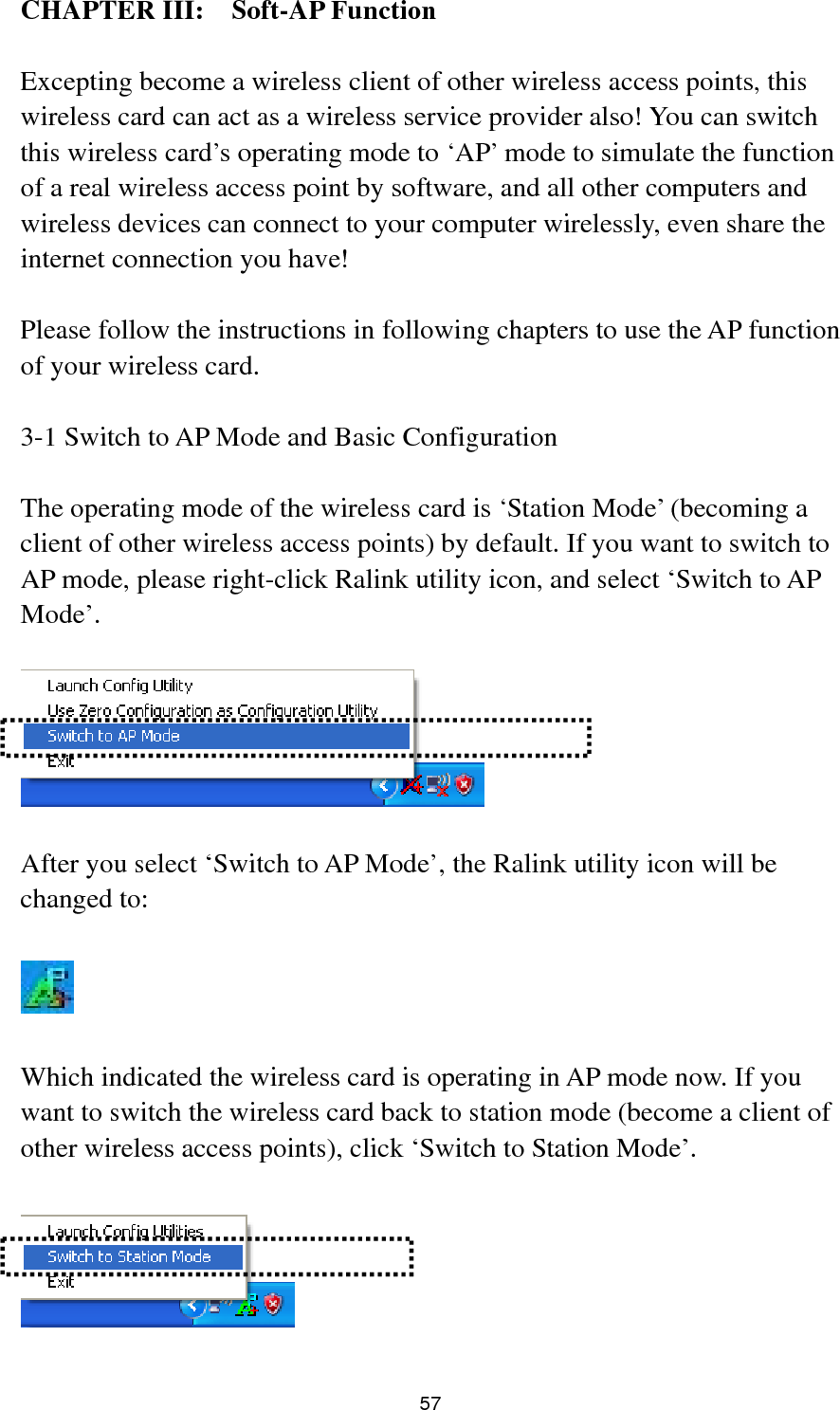  57 CHAPTER III:  Soft-AP Function  Excepting become a wireless client of other wireless access points, this wireless card can act as a wireless service provider also! You can switch this wireless card’s operating mode to ‘AP’ mode to simulate the function of a real wireless access point by software, and all other computers and wireless devices can connect to your computer wirelessly, even share the internet connection you have!  Please follow the instructions in following chapters to use the AP function of your wireless card.  3-1 Switch to AP Mode and Basic Configuration  The operating mode of the wireless card is ‘Station Mode’ (becoming a client of other wireless access points) by default. If you want to switch to AP mode, please right-click Ralink utility icon, and select ‘Switch to AP Mode’.    After you select ‘Switch to AP Mode’, the Ralink utility icon will be changed to:    Which indicated the wireless card is operating in AP mode now. If you want to switch the wireless card back to station mode (become a client of other wireless access points), click ‘Switch to Station Mode’.   