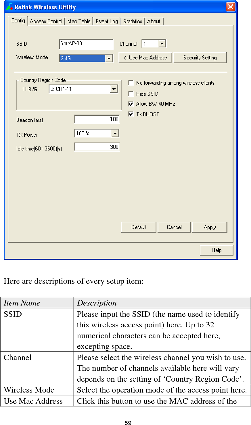  59   Here are descriptions of every setup item:  Item Name  Description SSID  Please input the SSID (the name used to identify this wireless access point) here. Up to 32 numerical characters can be accepted here, excepting space. Channel  Please select the wireless channel you wish to use. The number of channels available here will vary depends on the setting of ‘Country Region Code’. Wireless Mode  Select the operation mode of the access point here.Use Mac Address  Click this button to use the MAC address of the 