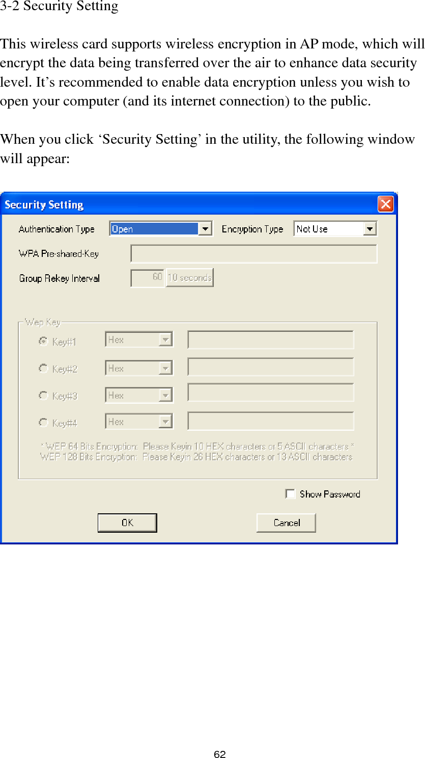  62 3-2 Security Setting  This wireless card supports wireless encryption in AP mode, which will encrypt the data being transferred over the air to enhance data security level. It’s recommended to enable data encryption unless you wish to open your computer (and its internet connection) to the public.  When you click ‘Security Setting’ in the utility, the following window will appear:            