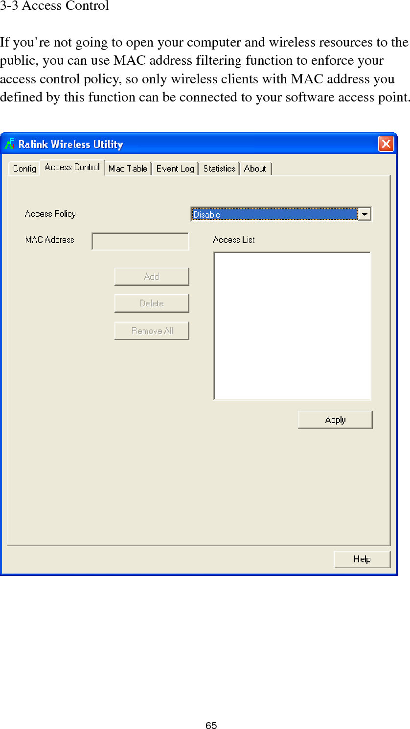  65 3-3 Access Control  If you’re not going to open your computer and wireless resources to the public, you can use MAC address filtering function to enforce your access control policy, so only wireless clients with MAC address you defined by this function can be connected to your software access point.         