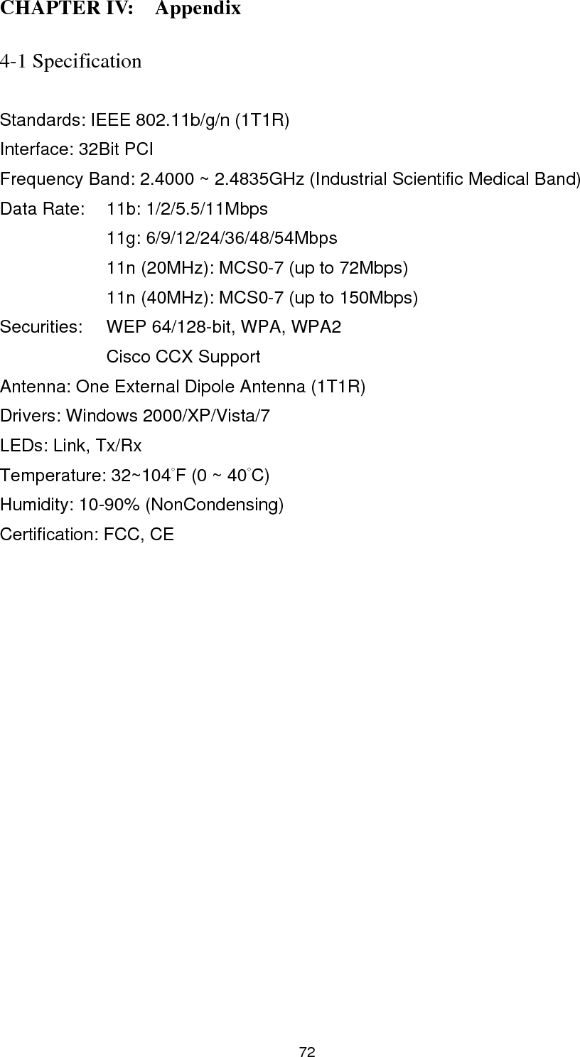  73 4-2 Troubleshooting  If you encounter any problem when you’re using this wireless network card, don’t panic! Before you call your dealer of purchase for help, please check this troubleshooting table, the solution of your problem could be very simple, and you can solve the problem by yourself!  Scenario  Solution I can’t find any wireless access point / wireless device in ‘Site Survey’ function. 1. Click ‘Rescan’ for few more times and see if you can find any wireless access point or wireless device. 2. Please move closer to any known wireless access point. 3. ‘Ad hoc’ function must be enabled for the wireless device you wish to establish a direct wireless link. 4. Please adjust the position of the antenna and click ‘Rescan’ button for few more times. Nothing happens when I click ‘Launch config utilities’ 1. Please make sure the wireless network card is firmly inserted into your computer’s PCI slot. If the Ralink configuration utility’s icon is black, the network card is not detected by your computer. Switch the computer off and insert the card again. If this doesn’t work, contact the dealer of purchase for help. 2. Reboot the computer and try again. 3. Remove the driver and re-install. 4. Contact the dealer of purchase for help. I can not establish connection with a certain wireless access point 1. Click ‘Connect’ for few more times. 2. If the SSID of access point you wish to connect is hidden (nothing displayed in ‘SSID’ field in ‘Site Survey’ function), you have to input correct SSID of the access point you wish to connect. Please contact the owner of access point to ask 