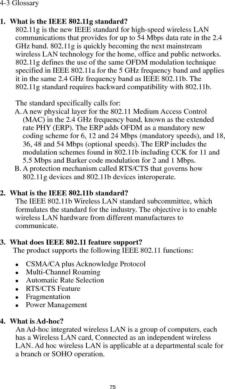  75 4-3 Glossary  1. What is the IEEE 802.11g standard? 802.11g is the new IEEE standard for high-speed wireless LAN communications that provides for up to 54 Mbps data rate in the 2.4 GHz band. 802.11g is quickly becoming the next mainstream wireless LAN technology for the home, office and public networks.   802.11g defines the use of the same OFDM modulation technique specified in IEEE 802.11a for the 5 GHz frequency band and applies it in the same 2.4 GHz frequency band as IEEE 802.11b. The 802.11g standard requires backward compatibility with 802.11b.  The standard specifically calls for:   A. A new physical layer for the 802.11 Medium Access Control (MAC) in the 2.4 GHz frequency band, known as the extended rate PHY (ERP). The ERP adds OFDM as a mandatory new coding scheme for 6, 12 and 24 Mbps (mandatory speeds), and 18, 36, 48 and 54 Mbps (optional speeds). The ERP includes the modulation schemes found in 802.11b including CCK for 11 and 5.5 Mbps and Barker code modulation for 2 and 1 Mbps. B. A protection mechanism called RTS/CTS that governs how 802.11g devices and 802.11b devices interoperate.  2. What is the IEEE 802.11b standard? The IEEE 802.11b Wireless LAN standard subcommittee, which formulates the standard for the industry. The objective is to enable wireless LAN hardware from different manufactures to communicate.  3. What does IEEE 802.11 feature support? The product supports the following IEEE 802.11 functions: z CSMA/CA plus Acknowledge Protocol z Multi-Channel Roaming z Automatic Rate Selection z RTS/CTS Feature z Fragmentation z Power Management  4. What is Ad-hoc? An Ad-hoc integrated wireless LAN is a group of computers, each has a Wireless LAN card, Connected as an independent wireless LAN. Ad hoc wireless LAN is applicable at a departmental scale for a branch or SOHO operation.   