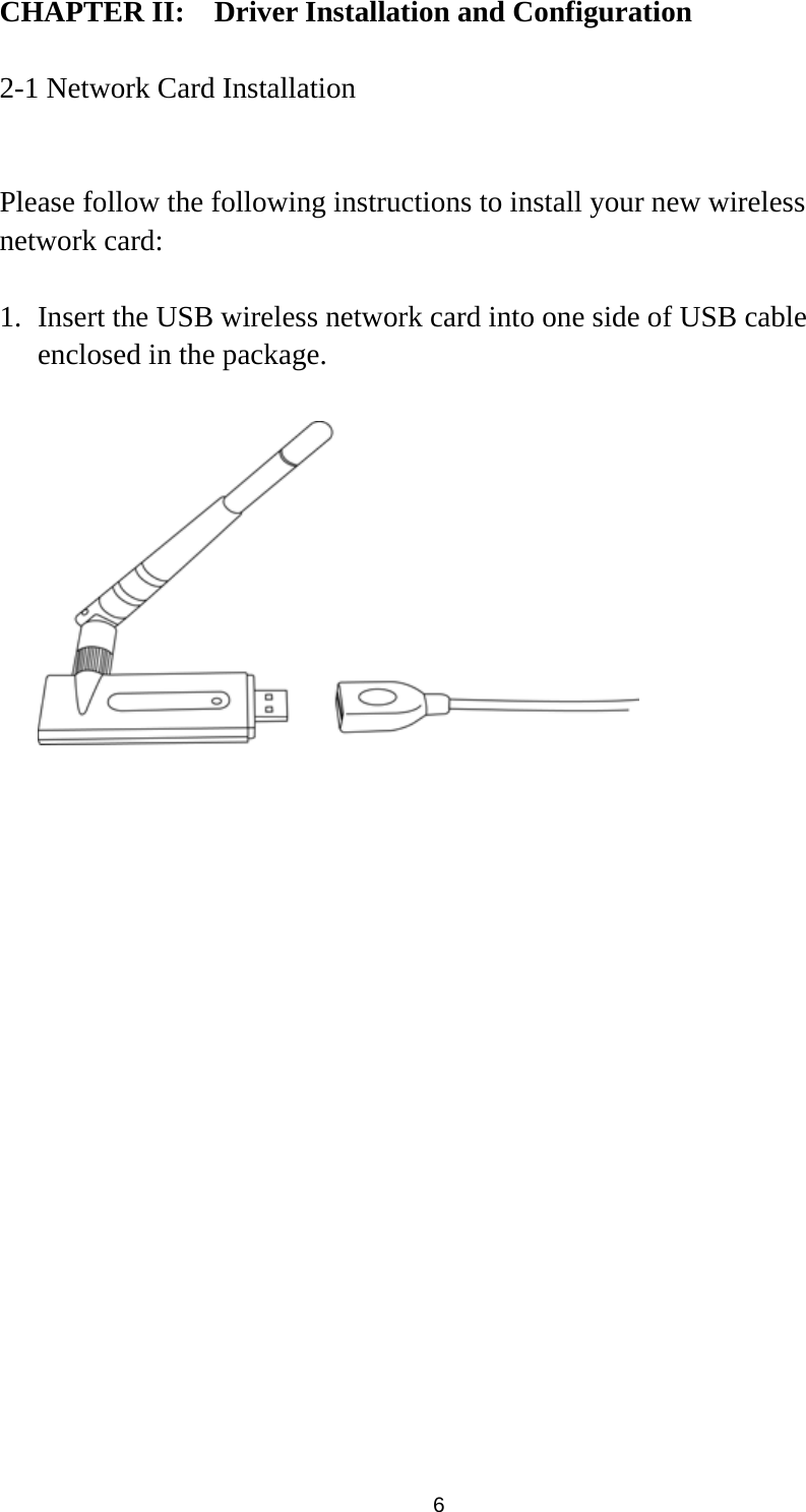  6 CHAPTER II:    Driver Installation and Configuration  2-1 Network Card Installation  Please follow the following instructions to install your new wireless network card:  1. Insert the USB wireless network card into one side of USB cable enclosed in the package.    