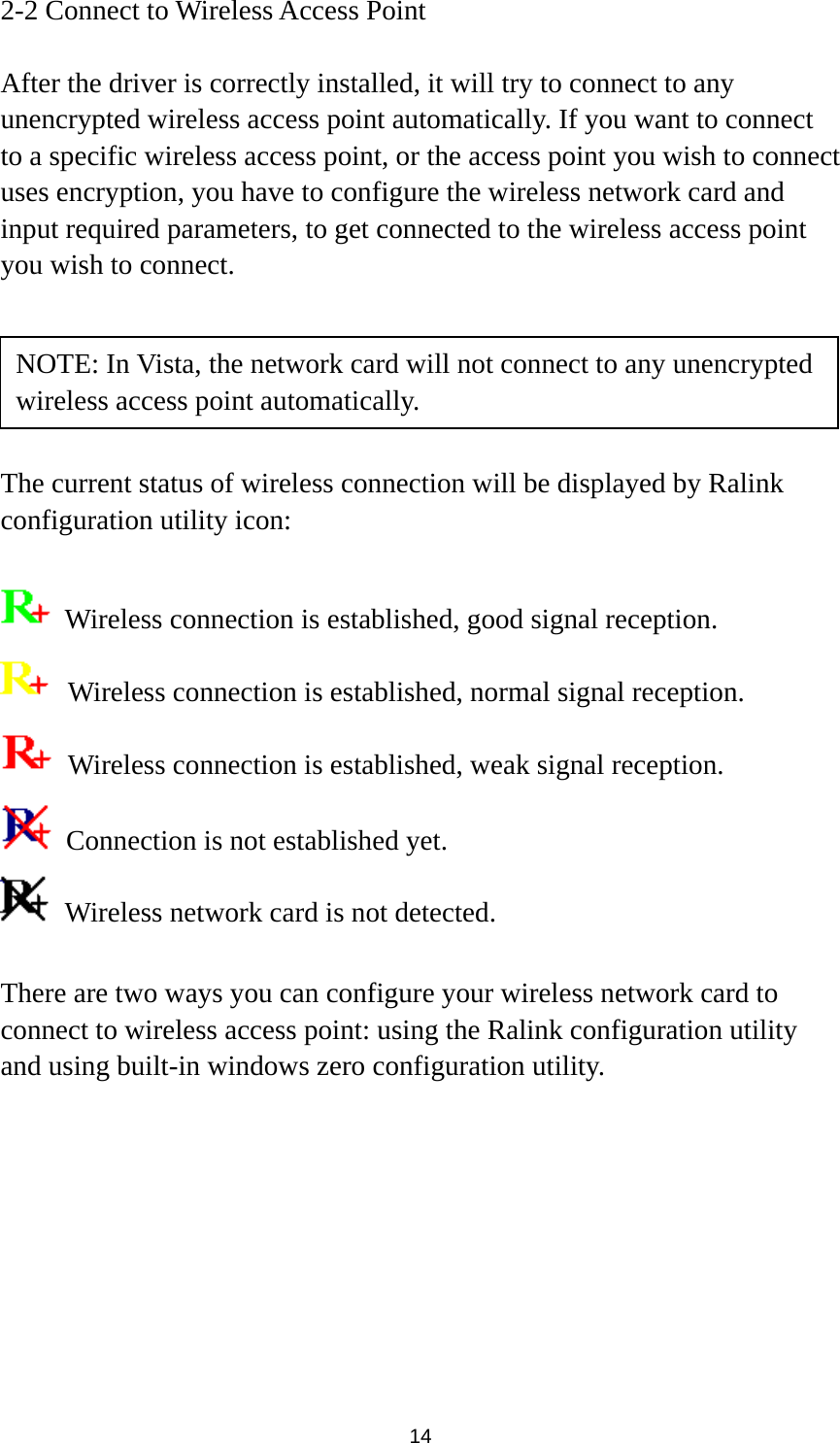  14 2-2 Connect to Wireless Access Point  After the driver is correctly installed, it will try to connect to any unencrypted wireless access point automatically. If you want to connect to a specific wireless access point, or the access point you wish to connect uses encryption, you have to configure the wireless network card and input required parameters, to get connected to the wireless access point you wish to connect.      The current status of wireless connection will be displayed by Ralink configuration utility icon:    Wireless connection is established, good signal reception.   Wireless connection is established, normal signal reception.   Wireless connection is established, weak signal reception.   Connection is not established yet.   Wireless network card is not detected.  There are two ways you can configure your wireless network card to connect to wireless access point: using the Ralink configuration utility and using built-in windows zero configuration utility.   NOTE: In Vista, the network card will not connect to any unencrypted wireless access point automatically. 