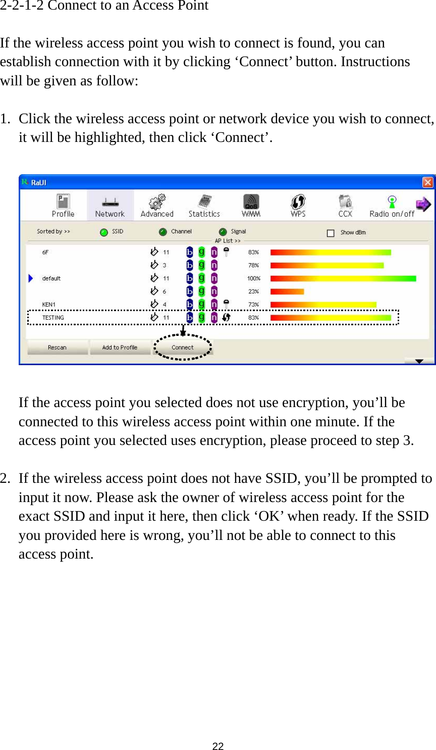  22 2-2-1-2 Connect to an Access Point  If the wireless access point you wish to connect is found, you can establish connection with it by clicking ‘Connect’ button. Instructions will be given as follow:  1. Click the wireless access point or network device you wish to connect, it will be highlighted, then click ‘Connect’.    If the access point you selected does not use encryption, you’ll be connected to this wireless access point within one minute. If the access point you selected uses encryption, please proceed to step 3.  2. If the wireless access point does not have SSID, you’ll be prompted to input it now. Please ask the owner of wireless access point for the exact SSID and input it here, then click ‘OK’ when ready. If the SSID you provided here is wrong, you’ll not be able to connect to this access point. 