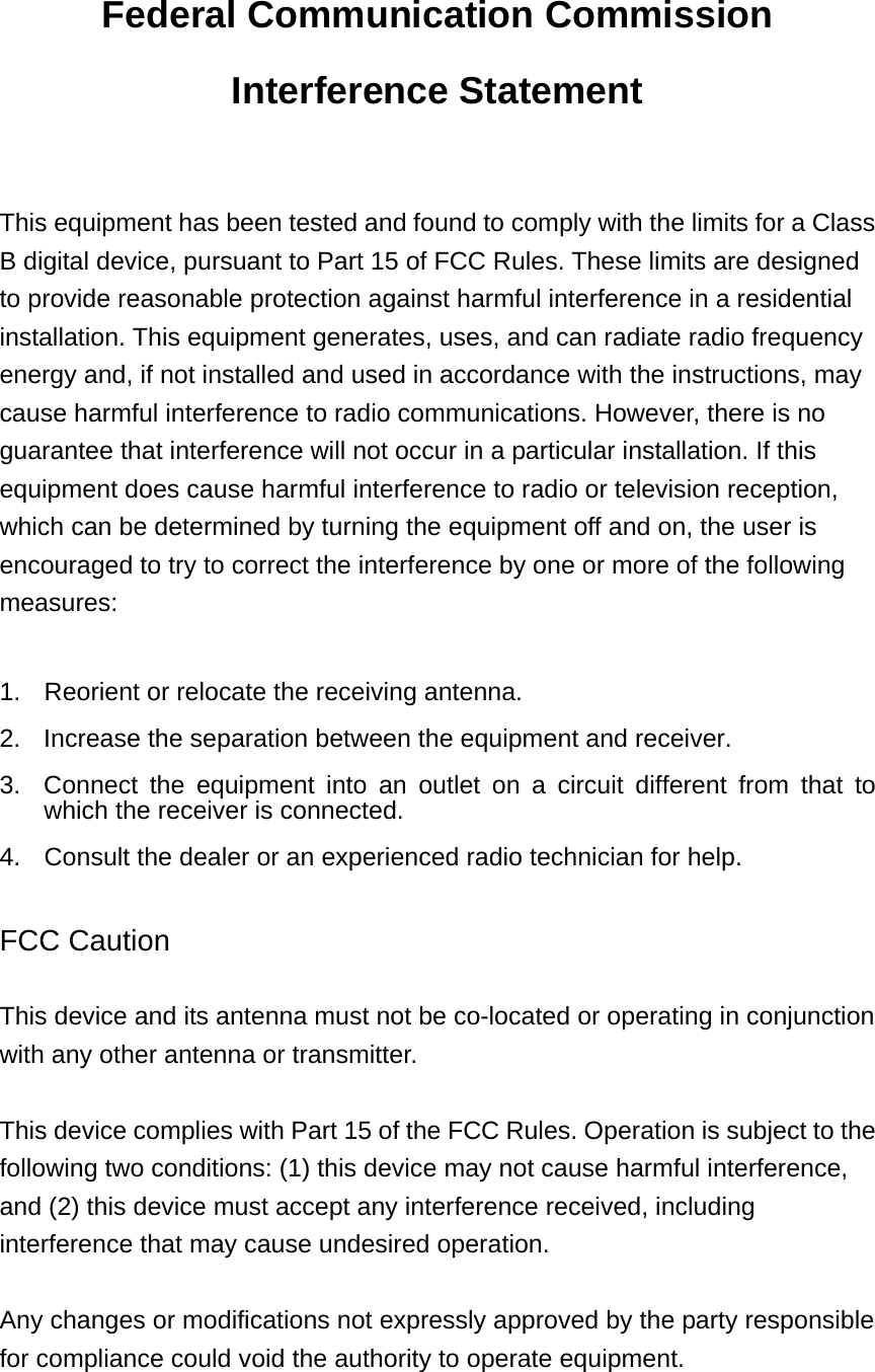 Federal Communication Commission Interference Statement  This equipment has been tested and found to comply with the limits for a Class B digital device, pursuant to Part 15 of FCC Rules. These limits are designed to provide reasonable protection against harmful interference in a residential installation. This equipment generates, uses, and can radiate radio frequency energy and, if not installed and used in accordance with the instructions, may cause harmful interference to radio communications. However, there is no guarantee that interference will not occur in a particular installation. If this equipment does cause harmful interference to radio or television reception, which can be determined by turning the equipment off and on, the user is encouraged to try to correct the interference by one or more of the following measures:    1.  Reorient or relocate the receiving antenna. 2.  Increase the separation between the equipment and receiver. 3.  Connect the equipment into an outlet on a circuit different from that to which the receiver is connected. 4.  Consult the dealer or an experienced radio technician for help.  FCC Caution  This device and its antenna must not be co-located or operating in conjunction with any other antenna or transmitter.  This device complies with Part 15 of the FCC Rules. Operation is subject to the following two conditions: (1) this device may not cause harmful interference, and (2) this device must accept any interference received, including interference that may cause undesired operation.  Any changes or modifications not expressly approved by the party responsible for compliance could void the authority to operate equipment.   