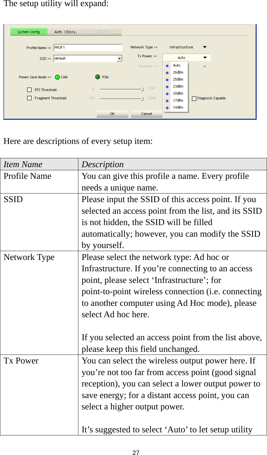  27 The setup utility will expand:    Here are descriptions of every setup item:  Item Name  Description Profile Name  You can give this profile a name. Every profile needs a unique name. SSID  Please input the SSID of this access point. If you selected an access point from the list, and its SSID is not hidden, the SSID will be filled automatically; however, you can modify the SSID by yourself. Network Type  Please select the network type: Ad hoc or Infrastructure. If you’re connecting to an access point, please select ‘Infrastructure’; for point-to-point wireless connection (i.e. connecting to another computer using Ad Hoc mode), please select Ad hoc here.  If you selected an access point from the list above, please keep this field unchanged. Tx Power  You can select the wireless output power here. If you’re not too far from access point (good signal reception), you can select a lower output power to save energy; for a distant access point, you can select a higher output power.    It’s suggested to select ‘Auto’ to let setup utility 