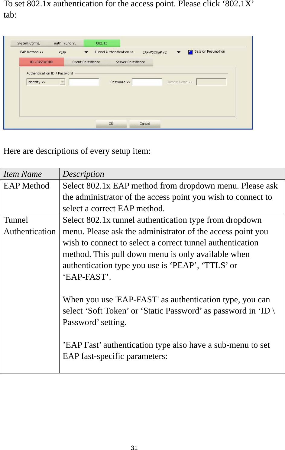  31 To set 802.1x authentication for the access point. Please click ‘802.1X’ tab:    Here are descriptions of every setup item:  Item Name  Description EAP Method  Select 802.1x EAP method from dropdown menu. Please ask the administrator of the access point you wish to connect to select a correct EAP method. Tunnel Authentication Select 802.1x tunnel authentication type from dropdown menu. Please ask the administrator of the access point you wish to connect to select a correct tunnel authentication method. This pull down menu is only available when authentication type you use is ‘PEAP’, ‘TTLS’ or ‘EAP-FAST’.   When you use &apos;EAP-FAST&apos; as authentication type, you can select ‘Soft Token’ or ‘Static Password’ as password in ‘ID \ Password’ setting.  ’EAP Fast’ authentication type also have a sub-menu to set EAP fast-specific parameters:  